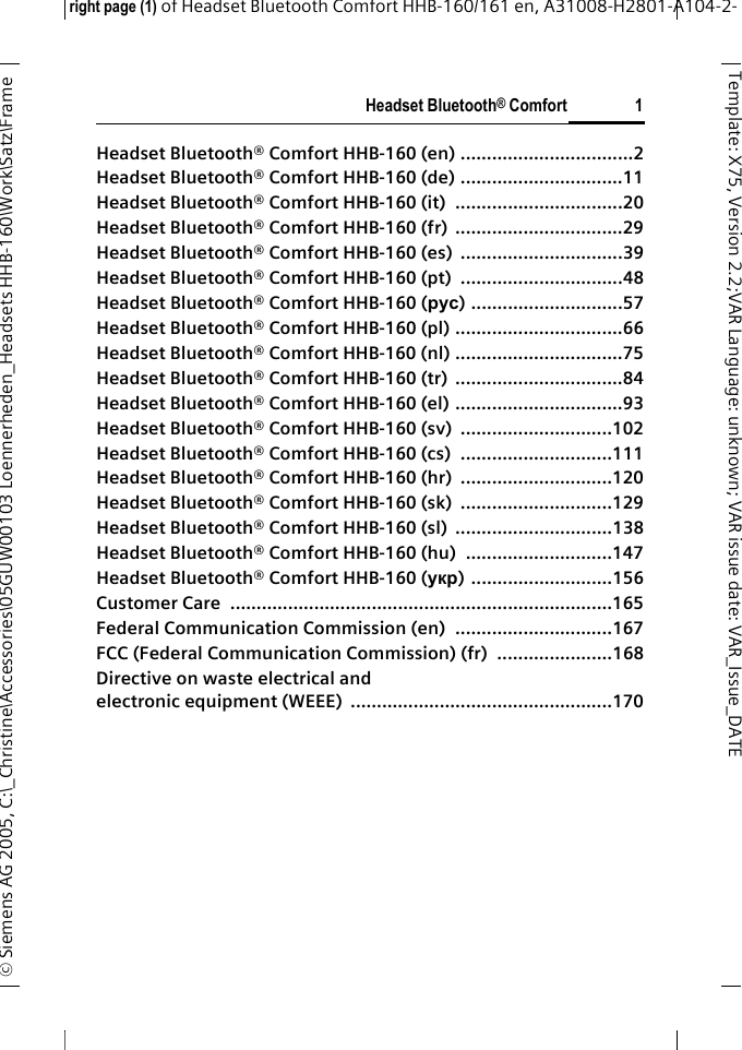 Headset Bluetooth&reg; Comfortright page (1) of Headset Bluetooth Comfort HHB-160/161 en, A31008-H2801-A104-2-&copy; Siemens AG 2005, C:\_Christine\Accessories\05GUW00103 Loennerheden_Headsets HHB-160\Work\Satz\Frame 1Template: X75, Version 2.2;VARLanguage: unknown;VARissuedate:VAR_Issue_DATEHeadset Bluetooth&reg; Comfort HHB-160 (en) .................................2Headset Bluetooth&reg; Comfort HHB-160 (de) ...............................11Headset Bluetooth&reg; Comfort HHB-160 (it)  ................................20Headset Bluetooth&reg; Comfort HHB-160 (fr)  ................................29Headset Bluetooth&reg; Comfort HHB-160 (es)  ...............................39Headset Bluetooth&reg; Comfort HHB-160 (pt)  ...............................48Headset Bluetooth&reg; Comfort HHB-160 (рус) .............................57Headset Bluetooth&reg; Comfort HHB-160 (pl) ................................66Headset Bluetooth&reg; Comfort HHB-160 (nl) ................................75Headset Bluetooth&reg; Comfort HHB-160 (tr)  ................................84Headset Bluetooth&reg; Comfort HHB-160 (el) ................................93Headset Bluetooth&reg; Comfort HHB-160 (sv)  .............................102Headset Bluetooth&reg; Comfort HHB-160 (cs)  .............................111Headset Bluetooth&reg; Comfort HHB-160 (hr)  .............................120Headset Bluetooth&reg; Comfort HHB-160 (sk)  .............................129Headset Bluetooth&reg; Comfort HHB-160 (sl)  ..............................138Headset Bluetooth&reg; Comfort HHB-160 (hu)  ............................147Headset Bluetooth&reg; Comfort HHB-160 (укр) ...........................156Customer Care  .........................................................................165Federal Communication Commission (en)  ..............................167FCC (Federal Communication Commission) (fr)  ......................168Directive on waste electrical and electronic equipment (WEEE)  ..................................................170