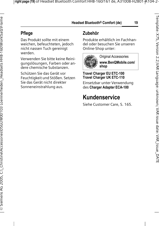 Headset Bluetooth&reg; Comfort (de)right page (19) of Headset Bluetooth Comfort HHB-160/161 de, A31008-H2801-A104-2-&copy; Siemens AG 2005, C:\_Christine\Accessories\05GUW00103 Loennerheden_Headsets HHB-160\Work\Satz\Frame 19Template: X75, Version 2.2;VARLanguage: unknown;VARissuedate:VAR_Issue_DATEPflegeDas Produkt sollte mit einem weichen, befeuchteten, jedoch nicht nassen Tuch gereinigt werden.Verwenden Sie bitte keine Reini-gungsl&ouml;sungen, Farben oder an-dere chemische Substanzen.Sch&uuml;tzen Sie das Ger&auml;t vor Feuchtigkeit und St&ouml;&szlig;en. Setzen Sie das Ger&auml;t nicht direkter Sonneneinstrahlung aus.Zubeh&ouml;rProdukte erh&auml;ltlich im Fachhan-del oder besuchen Sie unseren Online-Shop unter: Travel Charger EU ETC-100Travel Charger UK ETC-110Einsetzbar unter Verwendung des Charger Adapter ECA-100 KundenserviceSiehe Customer Care, S. 165.Original Accessorieswww.BenQMobile.com/shop