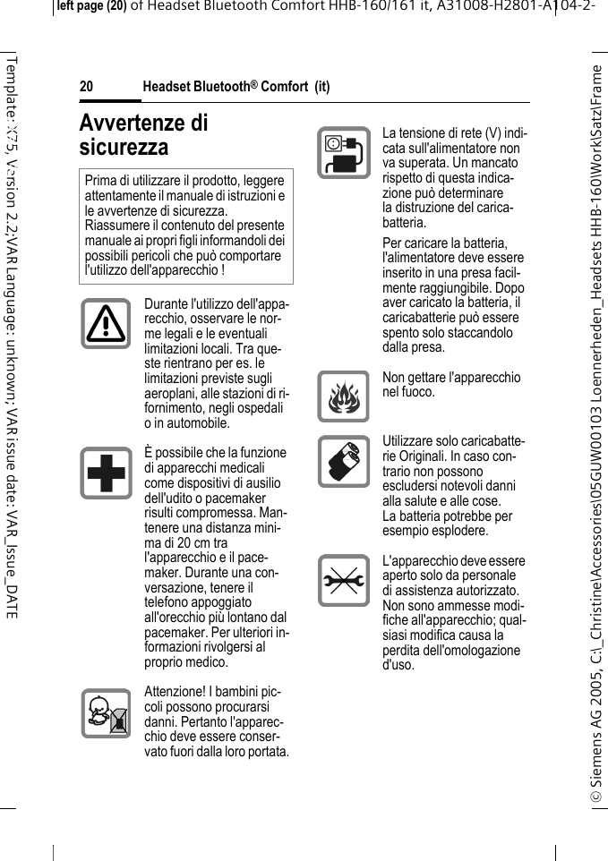 Headset Bluetooth&reg; Comfort  (it)&copy; Siemens AG 2005, C:\_Christine\Accessories\05GUW00103 Loennerheden_Headsets HHB-160\Work\Satz\Frame left page (20) of Headset Bluetooth Comfort HHB-160/161 it, A31008-H2801-A104-2-20Template: X75, Version 2.2;VAR Language: unknown; VAR issue date: VAR_Issue_DATEHeadset Bluetooth&reg; Comfort HHB-160 (it)Avvertenze di sicurezzaPrima di utilizzare il prodotto, leggere attentamente il manuale di istruzioni e le avvertenze di sicurezza. Riassumere il contenuto del presente manuale ai propri figli informandoli dei possibili pericoli che pu&ograve; comportare l'utilizzo dell'apparecchio !Durante l'utilizzo dell'appa-recchio, osservare le nor-me legali e le eventuali limitazioni locali. Tra que-ste rientrano per es. le limitazioni previste sugli aeroplani, alle stazioni di ri-fornimento, negli ospedali o in automobile.&Egrave; possibile che la funzione di apparecchi medicali come dispositivi di ausilio dell'udito o pacemaker risulti compromessa. Man-tenere una distanza mini-ma di 20 cm tra l'apparecchio e il pace-maker. Durante una con-versazione, tenere il telefono appoggiato all'orecchio pi&ugrave; lontano dal pacemaker. Per ulteriori in-formazioni rivolgersi al proprio medico.Attenzione! I bambini pic-coli possono procurarsi danni. Pertanto l'apparec-chio deve essere conser-vato fuori dalla loro portata.La tensione di rete (V) indi-cata sull'alimentatore non va superata. Un mancato rispetto di questa indica-zione pu&ograve; determinare la distruzione del carica-batteria.Per caricare la batteria, l'alimentatore deve essere inserito in una presa facil-mente raggiungibile. Dopo aver caricato la batteria, il caricabatterie pu&ograve; essere spento solo staccandolo dalla presa. Non gettare l'apparecchio nel fuoco.Utilizzare solo caricabatte-rie Originali. In caso con-trario non possono escludersi notevoli danni alla salute e alle cose. La batteria potrebbe per esempio esplodere.L'apparecchio deve essere aperto solo da personale di assistenza autorizzato. Non sono ammesse modi-fiche all'apparecchio; qual-siasi modifica causa la perdita dell'omologazione d'uso.