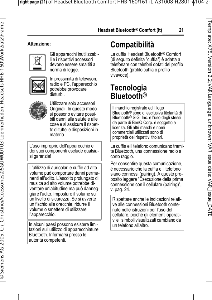 Headset Bluetooth&reg; Comfort (it)right page (21) of Headset Bluetooth Comfort HHB-160/161 it, A31008-H2801-A104-2-&copy; Siemens AG 2005, C:\_Christine\Accessories\05GUW00103 Loennerheden_Headsets HHB-160\Work\Satz\Frame 21Template: X75, Version 2.2;VARLanguage: unknown;VARissuedate:VAR_Issue_DATEAttenzione: Compatibilit&agrave;La cuffia Headset Bluetooth&reg; Comfort (di seguito definita "cuffia") &egrave; adatta a telefonare con telefoni dotati del profilo Bluetooth (profilo cuffia o profilo vivavoce).Tecnologia Bluetooth&reg;La cuffia e il telefono comunicano trami-te Bluetooth, una connessione radio a corto raggio. Per consentire questa comunicazione, &egrave; necessario che la cuffia e il telefono siano connessi (pairing). A questo pro-posito leggere "Esecuzione della prima connessione con il cellulare (pairing)", v. pag. 24.Gli apparecchi inutilizzabi-li e i rispettivi accessori devono essere smaltiti a norma di legge.In prossimit&agrave; di televisori, radio e PC, l'apparecchio potrebbe provocare disturbi.Utilizzare solo accessori Originali. In questo modo si possono evitare possi-bili danni alla salute e alle cose e si assicura il rispet-to di tutte le disposizioni in materia.L'uso improprio dell'apparecchio e dei suoi componenti esclude qualsia-si garanzia!L'utilizzo di auricolari e cuffie ad alto volume pu&ograve; comportare danni perma-nenti all'udito. L'ascolto prolungato di musica ad alto volume potrebbe di-ventare un'abitudine ma pu&ograve; danneg-giare l'udito. Impostare il volume su un livello di sicurezza. Se si avverte un fischio alle orecchie, ridurre il volume o smettere di utilizzare l'apparecchio.In alcuni paesi possono esistere limi-tazioni sull'utilizzo di apparecchiature Bluetooth. Informarsi presso le autorit&agrave; competenti.Il marchio registrato ed il logo Bluetooth&reg;sono di esclusiva titolarit&agrave; di Bluetooth&reg;SIG, Inc. e l&rsquo;uso degli stessi da parte di BenQ Corp. &egrave; soggetto a licenza. Gli altri marchi e nomi commerciali utilizzati sono di propriet&agrave; dei rispettivi titolari.Rispettare anche le indicazioni relati-ve alle connessioni Bluetooth conte-nute nelle istruzioni per l'uso del cellulare, poich&eacute; gli elementi operati-vi e i simboli visualizzati cambiano da un telefono all'altro.