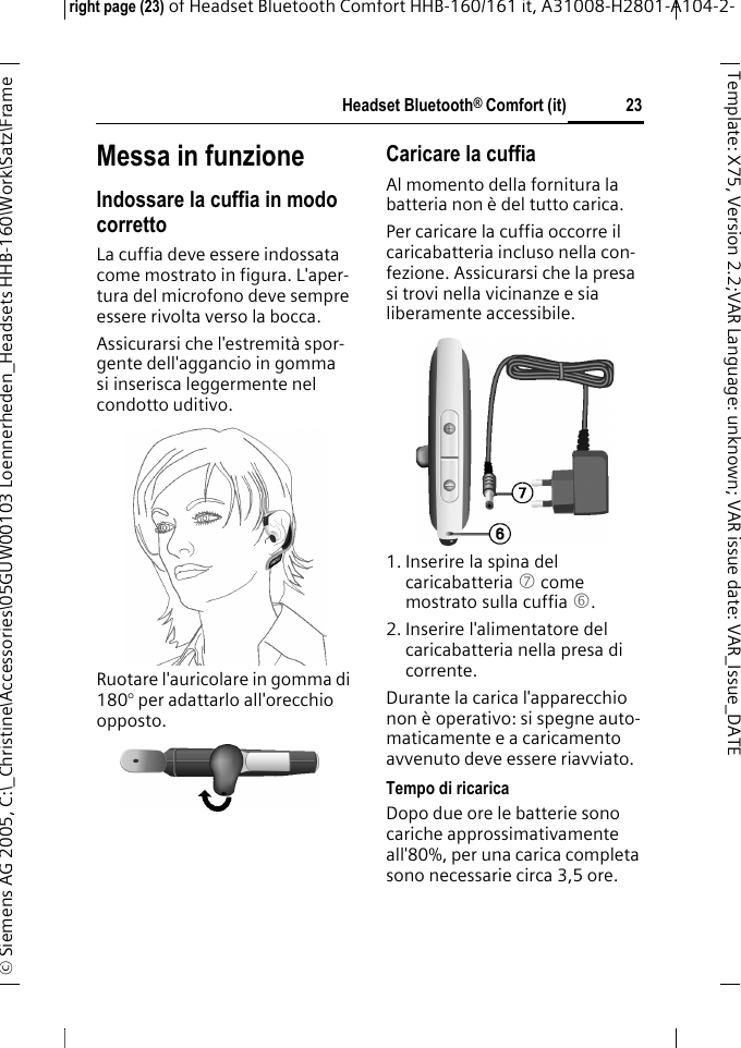 Headset Bluetooth&reg; Comfort (it)right page (23) of Headset Bluetooth Comfort HHB-160/161 it, A31008-H2801-A104-2-&copy; Siemens AG 2005, C:\_Christine\Accessories\05GUW00103 Loennerheden_Headsets HHB-160\Work\Satz\Frame 23Template: X75, Version 2.2;VARLanguage: unknown;VARissuedate:VAR_Issue_DATEMessa in funzioneIndossare la cuffia in modo correttoLa cuffia deve essere indossata come mostrato in figura. L'aper-tura del microfono deve sempre essere rivolta verso la bocca.Assicurarsi che l'estremit&agrave; spor-gente dell'aggancio in gomma si inserisca leggermente nel condotto uditivo.Ruotare l'auricolare in gomma di 180&deg; per adattarlo all'orecchio opposto.Caricare la cuffiaAl momento della fornitura la batteria non &egrave; del tutto carica.Per caricare la cuffia occorre il caricabatteria incluso nella con-fezione. Assicurarsi che la presa si trovi nella vicinanze e sia liberamente accessibile.1. Inserire la spina del caricabatteria 7 come mostrato sulla cuffia 6.2. Inserire l'alimentatore del caricabatteria nella presa di corrente. Durante la carica l'apparecchio non &egrave; operativo: si spegne auto-maticamente e a caricamento avvenuto deve essere riavviato.Tempo di ricaricaDopo due ore le batterie sono cariche approssimativamente all'80%, per una carica completa sono necessarie circa 3,5 ore.