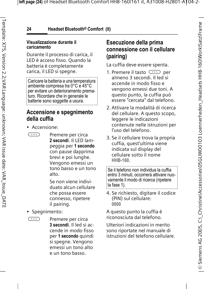 Headset Bluetooth&reg; Comfort  (it)&copy; Siemens AG 2005, C:\_Christine\Accessories\05GUW00103 Loennerheden_Headsets HHB-160\Work\Satz\Frame left page (24) of Headset Bluetooth Comfort HHB-160/161 it, A31008-H2801-A104-2-24Template: X75, Version 2.2;VAR Language: unknown; VAR issue date: VAR_Issue_DATEVisualizzazione durante il caricamentoDurante il processo di carica, il LED &egrave; acceso fisso. Quando la batteria &egrave; completamente carica, il LED si spegne.Accensione e spegnimento della cuffia&bull; Accensione: aPremere per circa 2 secondi. Il LED lam-peggia per 1 secondo con pause dapprima brevi e poi lunghe. Vengono emessi un tono basso e un tono alto.Se non viene indivi-duato alcun cellulare che possa essere connesso, ripetere il pairing.&bull;Spegnimento: aPremere per circa 3 secondi. Il led si ac-cende in modo fisso per 1 secondo quindi si spegne. Vengono emessi un tono alto e un tono basso.Esecuzione della prima connessione con il cellulare (pairing)La cuffia deve essere spenta.1. Premere il tasto a per almeno 3 secondi. Il led si accende in modo fisso e vengono emessi due toni. A questo punto, la cuffia pu&ograve; essere "cercata" dal telefono.2. Attivare la modalit&agrave; di ricerca del cellulare. A questo scopo, leggere le indicazioni contenute nelle istruzioni per l'uso del telefono.3. Se il cellulare trova la propria cuffia, quest'ultima viene indicata sul display del cellulare sotto il nome HHB-160.4. Se richiesto, digitare il codice (PIN) sul cellulare:0000 A questo punto la cuffia &egrave; riconosciuta dal telefono. Ulteriori indicazioni in merito sono riportate nel manuale di istruzioni del telefono cellulare.Caricare la batteria a una temperatura ambiente compresa tra 0&deg;C e 45&deg;C per evitare un deterioramento prema-turo. Ricordare che in generale le batterie sono soggette a usura.Se il telefono non individua la cuffia entro 3 minuti, occorrer&agrave; attivare nuo-vamente il modo di ricerca (ripetere la fase 1).