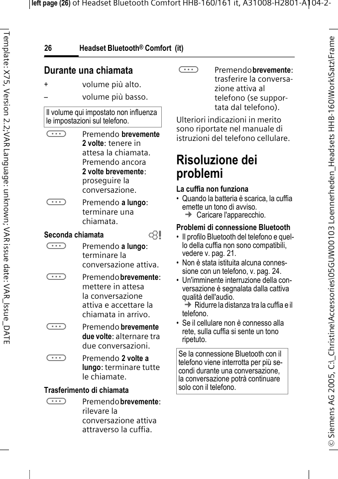 Headset Bluetooth&reg; Comfort  (it)&copy; Siemens AG 2005, C:\_Christine\Accessories\05GUW00103 Loennerheden_Headsets HHB-160\Work\Satz\Frame left page (26) of Headset Bluetooth Comfort HHB-160/161 it, A31008-H2801-A104-2-26Template: X75, Version 2.2;VAR Language: unknown; VAR issue date: VAR_Issue_DATEDurante una chiamata+volume pi&ugrave; alto.&ndash;volume pi&ugrave; basso.aPremendo brevemente 2volte: tenere in attesa la chiamata. Premendo ancora 2 volte brevemente: proseguire la conversazione.aPremendo a lungo: terminare una chiamata.Seconda chiamata baPremendo a lungo: terminare la conversazione attiva.aPremendo brevemente: mettere in attesa la conversazione attiva e accettare la chiamata in arrivo.aPremendo brevemente due volte: alternare tra due conversazioni.aPremendo 2 volte a lungo: terminare tutte le chiamate.Trasferimento di chiamataaPremendo brevemente: rilevare la conversazione attiva attraverso la cuffia. aPremendo brevemente: trasferire la conversa-zione attiva al telefono (se suppor-tata dal telefono). Ulteriori indicazioni in merito sono riportate nel manuale di istruzioni del telefono cellulare.Risoluzione dei problemiLa cuffia non funziona&bull; Quando la batteria &egrave; scarica, la cuffia emette un tono di avviso.  &cent; Caricare l'apparecchio.Problemi di connessione Bluetooth&bull; Il profilo Bluetooth del telefono e quel-lo della cuffia non sono compatibili, vedere v. pag. 21.&bull; Non &egrave; stata istituita alcuna connes-sione con un telefono, v. pag. 24.&bull; Un'imminente interruzione della con-versazione &egrave; segnalata dalla cattiva qualit&agrave; dell'audio. &cent;Ridurre la distanza tra la cuffia e il telefono. &bull; Se il cellulare non &egrave; connesso alla rete, sulla cuffia si sente un tono ripetuto.Il volume qui impostato non influenza le impostazioni sul telefono.Se la connessione Bluetooth con il telefono viene interrotta per pi&ugrave; se-condi durante una conversazione, la conversazione potr&agrave; continuare solo con il telefono.