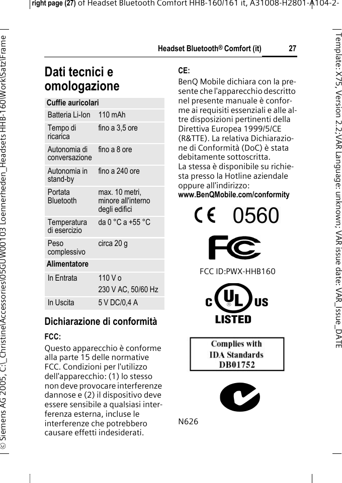 Headset Bluetooth&reg; Comfort (it)right page (27) of Headset Bluetooth Comfort HHB-160/161 it, A31008-H2801-A104-2-&copy; Siemens AG 2005, C:\_Christine\Accessories\05GUW00103 Loennerheden_Headsets HHB-160\Work\Satz\Frame 27Template: X75, Version 2.2;VARLanguage: unknown;VARissuedate:VAR_Issue_DATEDati tecnici e omologazioneDichiarazione di conformit&agrave;FCC:Questo apparecchio &egrave; conforme alla parte 15 delle normative FCC. Condizioni per l'utilizzo dell'apparecchio: (1) lo stesso non deve provocare interferenze dannose e (2) il dispositivo deve essere sensibile a qualsiasi inter-ferenza esterna, incluse le interferenze che potrebbero causare effetti indesiderati.CE:BenQ Mobile dichiara con la pre-sente che l'apparecchio descritto nel presente manuale &egrave; confor-me ai requisiti essenziali e alle al-tre disposizioni pertinenti della Direttiva Europea 1999/5/CE (R&amp;TTE). La relativa Dichiarazio-ne di Conformit&agrave; (DoC) &egrave; stata debitamente sottoscritta. La stessa &egrave; disponibile su richie-sta presso la Hotline aziendale oppure all'indirizzo: www.BenQMobile.com/conformity FCC ID:PWX-HHB160N626Cuffie auricolariBatteria Li-Ion 110 mAhTempo di ricarica fino a 3,5 oreAutonomia di conversazione fino a 8 oreAutonomia in stand-by fino a 240 orePortata Bluetooth max. 10 metri, minore all'interno degli edificiTemperatura di esercizio da 0 &deg;C a +55 &deg;CPeso complessivo circa 20 gAlimentatoreIn Entrata 110 V o230 V AC, 50/60 HzIn Uscita 5 V DC/0,4 A