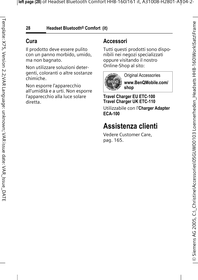 Headset Bluetooth&reg; Comfort  (it)&copy; Siemens AG 2005, C:\_Christine\Accessories\05GUW00103 Loennerheden_Headsets HHB-160\Work\Satz\Frame left page (28) of Headset Bluetooth Comfort HHB-160/161 it, A31008-H2801-A104-2-28Template: X75, Version 2.2;VAR Language: unknown; VAR issue date: VAR_Issue_DATECuraIl prodotto deve essere pulito con un panno morbido, umido, ma non bagnato.Non utilizzare soluzioni deter-genti, coloranti o altre sostanze chimiche.Non esporre l'apparecchio all'umidit&agrave; e a urti. Non esporre l'apparecchio alla luce solare diretta.AccessoriTutti questi prodotti sono dispo-nibili nei negozi specializzati oppure visitando il nostro Online-Shop al sito: Travel Charger EU ETC-100Travel Charger UK ETC-110Utilizzabile con l'Charger Adapter ECA-100 Assistenza clientiVedere Customer Care, pag. 165.Original Accessorieswww.BenQMobile.com/shop