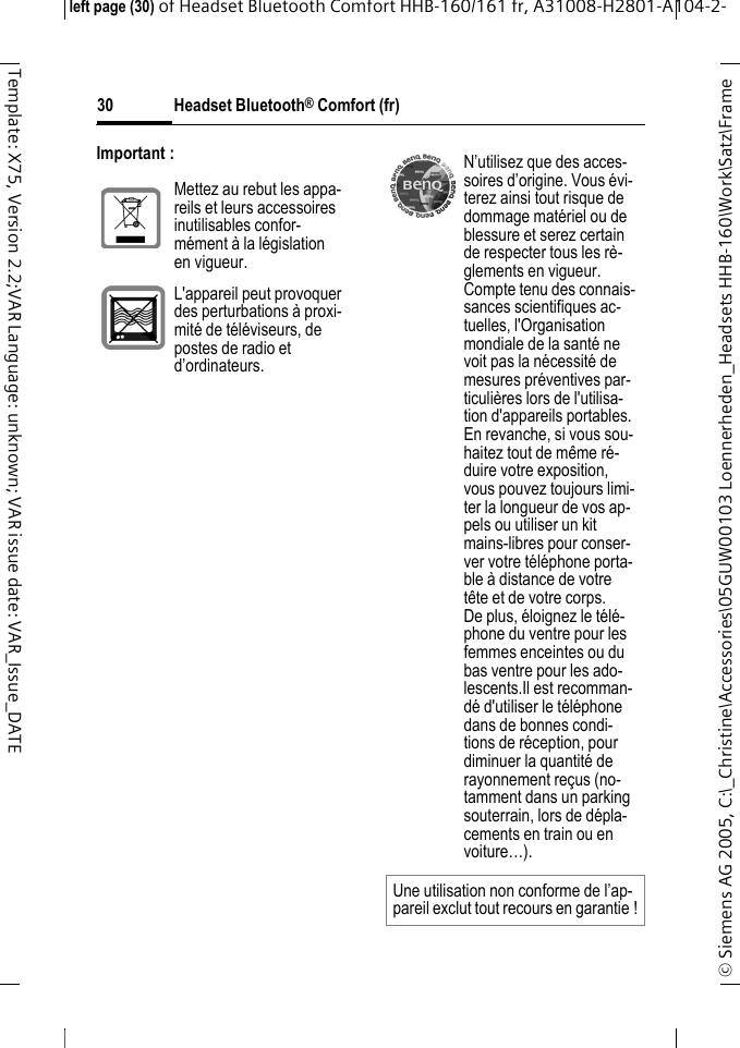 Headset Bluetooth&reg; Comfort (fr)&copy; Siemens AG 2005, C:\_Christine\Accessories\05GUW00103 Loennerheden_Headsets HHB-160\Work\Satz\Frame left page (30) of Headset Bluetooth Comfort HHB-160/161 fr, A31008-H2801-A104-2-30Template: X75, Version 2.2;VAR Language: unknown; VAR issue date: VAR_Issue_DATEImportant :Mettez au rebut les appa-reils et leurs accessoires inutilisables confor-m&eacute;ment &agrave; la l&eacute;gislation en vigueur.L'appareil peut provoquer des perturbations &agrave; proxi-mit&eacute; de t&eacute;l&eacute;viseurs, de postes de radio et d&rsquo;ordinateurs.N&rsquo;utilisez que des acces-soires d&rsquo;origine. Vous &eacute;vi-terez ainsi tout risque de dommage mat&eacute;riel ou de blessure et serez certain de respecter tous les r&egrave;-glements en vigueur.Compte tenu des connais-sances scientifiques ac-tuelles, l'Organisation mondiale de la sant&eacute; ne voit pas la n&eacute;cessit&eacute; de mesures pr&eacute;ventives par-ticuli&egrave;res lors de l'utilisa-tion d'appareils portables. En revanche, si vous sou-haitez tout de m&ecirc;me r&eacute;-duire votre exposition, vous pouvez toujours limi-ter la longueur de vos ap-pels ou utiliser un kit mains-libres pour conser-ver votre t&eacute;l&eacute;phone porta-ble &agrave; distance de votre t&ecirc;te et de votre corps.De plus, &eacute;loignez le t&eacute;l&eacute;-phone du ventre pour les femmes enceintes ou du bas ventre pour les ado-lescents.Il est recomman-d&eacute; d'utiliser le t&eacute;l&eacute;phone dans de bonnes condi-tions de r&eacute;ception, pour diminuer la quantit&eacute; de rayonnement re&ccedil;us (no-tamment dans un parking souterrain, lors de d&eacute;pla-cements en train ou en voiture&hellip;).Une utilisation non conforme de l&rsquo;ap-pareil exclut tout recours en garantie !