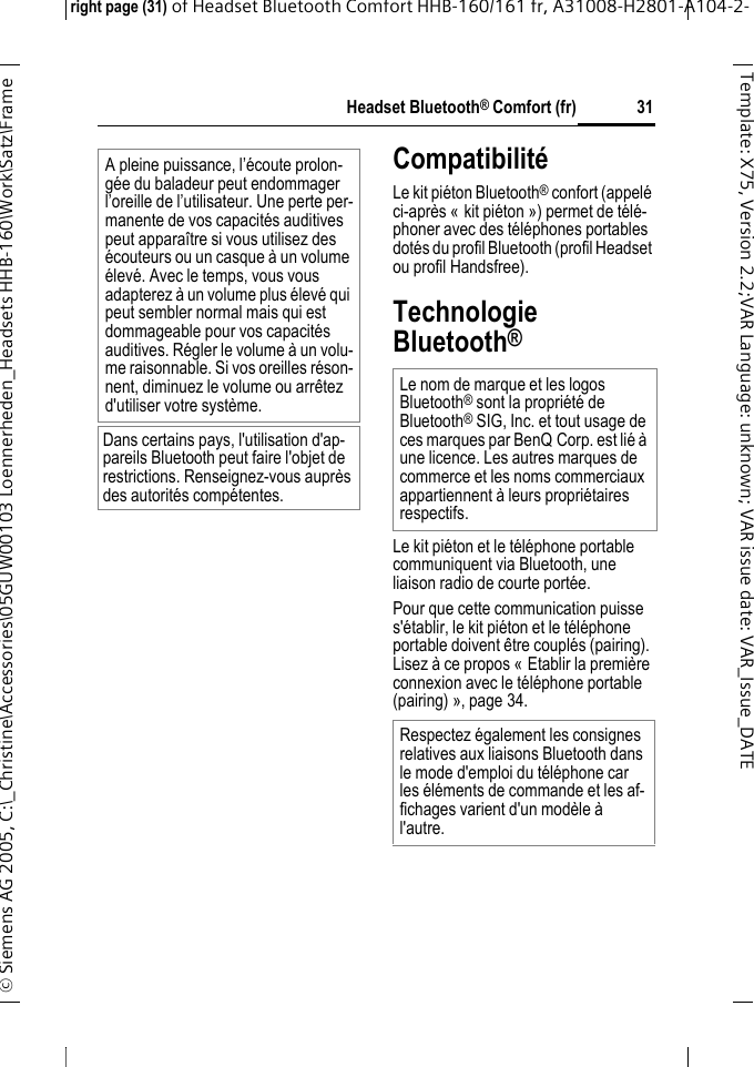 Headset Bluetooth&reg; Comfort (fr)right page (31) of Headset Bluetooth Comfort HHB-160/161 fr, A31008-H2801-A104-2-&copy; Siemens AG 2005, C:\_Christine\Accessories\05GUW00103 Loennerheden_Headsets HHB-160\Work\Satz\Frame 31Template: X75, Version 2.2;VARLanguage: unknown;VARissuedate:VAR_Issue_DATECompatibilit&eacute;Le kit pi&eacute;ton Bluetooth&reg; confort (appel&eacute; ci-apr&egrave;s &laquo; kit pi&eacute;ton &raquo;) permet de t&eacute;l&eacute;-phoner avec des t&eacute;l&eacute;phones portables dot&eacute;s du profil Bluetooth (profil Headset ou profil Handsfree).Technologie Bluetooth&reg;Le kit pi&eacute;ton et le t&eacute;l&eacute;phone portable communiquent via Bluetooth, une liaison radio de courte port&eacute;e. Pour que cette communication puisse s'&eacute;tablir, le kit pi&eacute;ton et le t&eacute;l&eacute;phone portable doivent &ecirc;tre coupl&eacute;s (pairing). Lisez &agrave; ce propos &laquo; Etablir la premi&egrave;re connexion avec le t&eacute;l&eacute;phone portable (pairing) &raquo;, page 34.A pleine puissance, l&rsquo;&eacute;coute prolon-g&eacute;e du baladeur peut endommager l&rsquo;oreille de l&rsquo;utilisateur. Une perte per-manente de vos capacit&eacute;s auditives peut appara&icirc;tre si vous utilisez des &eacute;couteurs ou un casque &agrave; un volume &eacute;lev&eacute;. Avec le temps, vous vous adapterez &agrave; un volume plus &eacute;lev&eacute; qui peut sembler normal mais qui est dommageable pour vos capacit&eacute;s auditives. R&eacute;gler le volume &agrave; un volu-me raisonnable. Si vos oreilles r&eacute;son-nent, diminuez le volume ou arr&ecirc;tez d'utiliser votre syst&egrave;me.Dans certains pays, l'utilisation d'ap-pareils Bluetooth peut faire l'objet de restrictions. Renseignez-vous aupr&egrave;s des autorit&eacute;s comp&eacute;tentes.Le nom de marque et les logos Bluetooth&reg; sont la propri&eacute;t&eacute; de Bluetooth&reg; SIG, Inc. et tout usage de ces marques par BenQ Corp. est li&eacute; &agrave; une licence. Les autres marques de commerce et les noms commerciaux appartiennent &agrave; leurs propri&eacute;taires respectifs.Respectez &eacute;galement les consignes relatives aux liaisons Bluetooth dans le mode d'emploi du t&eacute;l&eacute;phone car les &eacute;l&eacute;ments de commande et les af-fichages varient d'un mod&egrave;le &agrave; l'autre.