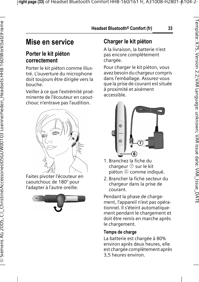 Headset Bluetooth&reg; Comfort (fr)right page (33) of Headset Bluetooth Comfort HHB-160/161 fr, A31008-H2801-A104-2-&copy; Siemens AG 2005, C:\_Christine\Accessories\05GUW00103 Loennerheden_Headsets HHB-160\Work\Satz\Frame 33Template: X75, Version 2.2;VARLanguage: unknown;VARissuedate:VAR_Issue_DATEMise en servicePorter le kit pi&eacute;ton correctementPorter le kit pi&eacute;ton comme illus-tr&eacute;. L'ouverture du microphone doit toujours &ecirc;tre dirig&eacute;e vers la bouche.Veiller &agrave; ce que l'extr&eacute;mit&eacute; pro&eacute;-minente de l'&eacute;couteur en caout-chouc n'entrave pas l'audition.Faites pivoter l'&eacute;couteur en caoutchouc de 180&deg; pour l'adapter &agrave; l'autre oreille.Charger le kit pi&eacute;tonA la livraison, la batterie n'est pas encore compl&egrave;tement charg&eacute;e.Pour charger le kit pi&eacute;ton, vous avez besoin du chargeur compris dans l'emballage. Assurez-vous que la prise de courant est situ&eacute;e &agrave; proximit&eacute; et ais&eacute;ment accessible.1. Branchez la fiche du chargeur 7 sur le kit pi&eacute;ton 6 comme indiqu&eacute;.2. Brancher la fiche secteur du chargeur dans la prise de courant. Pendant la phase de charge-ment, l'appareil n'est pas op&eacute;ra-tionnel. Il s'&eacute;teint automatique-ment pendant le chargement et doit &ecirc;tre remis en marche apr&egrave;s le chargement.Temps de chargeLa batterie est charg&eacute;e &agrave; 80% environ apr&egrave;s deux heures, elle est charg&eacute;e compl&egrave;tement apr&egrave;s 3,5 heures environ.