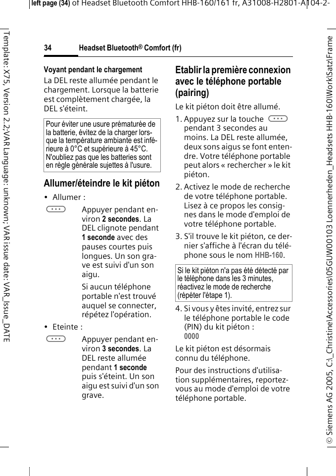 Headset Bluetooth&reg; Comfort (fr)&copy; Siemens AG 2005, C:\_Christine\Accessories\05GUW00103 Loennerheden_Headsets HHB-160\Work\Satz\Frame left page (34) of Headset Bluetooth Comfort HHB-160/161 fr, A31008-H2801-A104-2-34Template: X75, Version 2.2;VAR Language: unknown; VAR issue date: VAR_Issue_DATEVoyant pendant le chargementLa DEL reste allum&eacute;e pendant le chargement. Lorsque la batterie est compl&egrave;tement charg&eacute;e, la DEL s'&eacute;teint.Allumer/&eacute;teindre le kit pi&eacute;ton&bull;Allumer: aAppuyer pendant en-viron 2 secondes. La DEL clignote pendant 1 seconde avec des pauses courtes puis longues. Un son gra-ve est suivi d'un son aigu.Si aucun t&eacute;l&eacute;phone portable n'est trouv&eacute; auquel se connecter, r&eacute;p&eacute;tez l'op&eacute;ration.&bull; Eteinte : aAppuyer pendant en-viron 3 secondes. La DEL reste allum&eacute;e pendant 1 seconde puis s'&eacute;teint. Un son aigu est suivi d'un son grave.Etablir la premi&egrave;re connexion avec le t&eacute;l&eacute;phone portable (pairing)Le kit pi&eacute;ton doit &ecirc;tre allum&eacute;.1. Appuyez sur la touche a pendant 3 secondes au moins. La DEL reste allum&eacute;e, deux sons aigus se font enten-dre. Votre t&eacute;l&eacute;phone portable peut alors &laquo; rechercher &raquo; le kit pi&eacute;ton.2. Activez le mode de recherche de votre t&eacute;l&eacute;phone portable. Lisez &agrave; ce propos les consig-nes dans le mode d'emploi de votre t&eacute;l&eacute;phone portable.3. S'il trouve le kit pi&eacute;ton, ce der-nier s'affiche &agrave; l'&eacute;cran du t&eacute;l&eacute;-phone sous le nom HHB-160.4. Si vous y &ecirc;tes invit&eacute;, entrez sur le t&eacute;l&eacute;phone portable le code (PIN) du kit pi&eacute;ton :0000 Le kit pi&eacute;ton est d&eacute;sormais connu du t&eacute;l&eacute;phone. Pour des instructions d'utilisa-tion suppl&eacute;mentaires, reportez-vous au mode d'emploi de votre t&eacute;l&eacute;phone portable.Pour &eacute;viter une usure pr&eacute;matur&eacute;e de la batterie, &eacute;vitez de la charger lors-que la temp&eacute;rature ambiante est inf&eacute;-rieure &agrave; 0&deg;C et sup&eacute;rieure &agrave; 45&deg;C. N'oubliez pas que les batteries sont en r&egrave;gle g&eacute;n&eacute;rale sujettes &agrave; l'usure.Si le kit pi&eacute;ton n'a pas &eacute;t&eacute; d&eacute;tect&eacute; par le t&eacute;l&eacute;phone dans les 3 minutes, r&eacute;activez le mode de recherche (r&eacute;p&eacute;ter l'&eacute;tape 1).