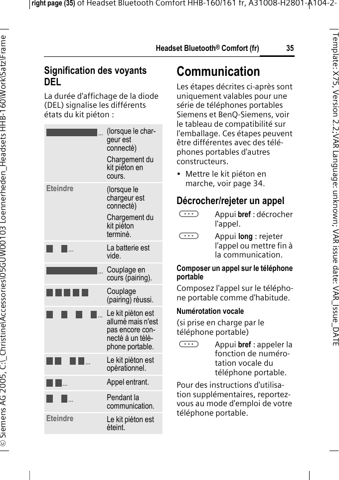 Headset Bluetooth&reg; Comfort (fr)right page (35) of Headset Bluetooth Comfort HHB-160/161 fr, A31008-H2801-A104-2-&copy; Siemens AG 2005, C:\_Christine\Accessories\05GUW00103 Loennerheden_Headsets HHB-160\Work\Satz\Frame 35Template: X75, Version 2.2;VARLanguage: unknown;VARissuedate:VAR_Issue_DATESignification des voyants DELLa dur&eacute;e d'affichage de la diode (DEL) signalise les diff&eacute;rents &eacute;tats du kit pi&eacute;ton :CommunicationLes &eacute;tapes d&eacute;crites ci-apr&egrave;s sont uniquement valables pour une s&eacute;rie de t&eacute;l&eacute;phones portables Siemens et BenQ-Siemens, voir le tableau de compatibilit&eacute; sur l'emballage. Ces &eacute;tapes peuvent &ecirc;tre diff&eacute;rentes avec des t&eacute;l&eacute;-phones portables d'autres constructeurs.&bull; Mettre le kit pi&eacute;ton en marche, voir page 34.D&eacute;crocher/rejeter un appelaAppui bref : d&eacute;crocher l'appel.aAppui long : rejeter l'appel ou mettre fin &agrave; la communication.Composer un appel sur le t&eacute;l&eacute;phone portableComposez l'appel sur le t&eacute;l&eacute;pho-ne portable comme d'habitude.Num&eacute;rotation vocale (si prise en charge par le t&eacute;l&eacute;phone portable)aAppui bref : appeler la fonction de num&eacute;ro-tation vocale du t&eacute;l&eacute;phone portable.Pour des instructions d'utilisa-tion suppl&eacute;mentaires, reportez-vous au mode d'emploi de votre t&eacute;l&eacute;phone portable.(lorsque le char-geur est connect&eacute;)Chargement du kit pi&eacute;ton en cours.Eteindre  (lorsque le chargeur est connect&eacute;)Chargement du kit pi&eacute;ton termin&eacute;.La batterie est vide.Couplage en cours (pairing).Couplage (pairing) r&eacute;ussi.Le kit pi&eacute;ton est allum&eacute; mais n'est pas encore con-nect&eacute; &agrave; un t&eacute;l&eacute;-phone portable.Le kit pi&eacute;ton est op&eacute;rationnel.Appel entrant.Pendant la communication.Eteindre Le kit pi&eacute;ton est &eacute;teint......................