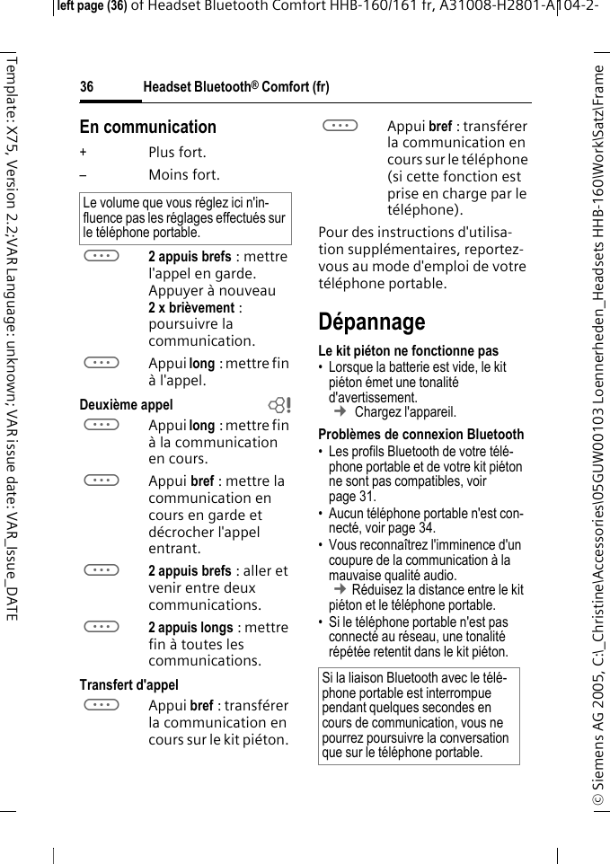 Headset Bluetooth&reg; Comfort (fr)&copy; Siemens AG 2005, C:\_Christine\Accessories\05GUW00103 Loennerheden_Headsets HHB-160\Work\Satz\Frame left page (36) of Headset Bluetooth Comfort HHB-160/161 fr, A31008-H2801-A104-2-36Template: X75, Version 2.2;VAR Language: unknown; VAR issue date: VAR_Issue_DATEEn communication+Plus fort.&ndash;Moins fort.a2 appuis brefs : mettre l'appel en garde. Appuyer &agrave; nouveau 2 x bri&egrave;vement : poursuivre la communication.aAppui long : mettre fin &agrave; l'appel.Deuxi&egrave;me appel baAppui long : mettre fin &agrave; la communication en cours.aAppui bref : mettre la communication en cours en garde et d&eacute;crocher l'appel entrant.a2 appuis brefs : aller et venir entre deux communications.a2 appuis longs : mettre fin &agrave; toutes les communications.Transfert d'appelaAppui bref : transf&eacute;rer la communication en cours sur le kit pi&eacute;ton. aAppui bref : transf&eacute;rer la communication en cours sur le t&eacute;l&eacute;phone (si cette fonction est prise en charge par le t&eacute;l&eacute;phone). Pour des instructions d'utilisa-tion suppl&eacute;mentaires, reportez-vous au mode d'emploi de votre t&eacute;l&eacute;phone portable.D&eacute;pannageLe kit pi&eacute;ton ne fonctionne pas&bull; Lorsque la batterie est vide, le kit pi&eacute;ton &eacute;met une tonalit&eacute; d'avertissement.  &cent; Chargez l'appareil.Probl&egrave;mes de connexion Bluetooth&bull; Les profils Bluetooth de votre t&eacute;l&eacute;-phone portable et de votre kit pi&eacute;ton ne sont pas compatibles, voir page 31.&bull; Aucun t&eacute;l&eacute;phone portable n'est con-nect&eacute;, voir page 34.&bull; Vous reconna&icirc;trez l'imminence d'un coupure de la communication &agrave; la mauvaise qualit&eacute; audio. &cent;R&eacute;duisez la distance entre le kit pi&eacute;ton et le t&eacute;l&eacute;phone portable. &bull; Si le t&eacute;l&eacute;phone portable n'est pas connect&eacute; au r&eacute;seau, une tonalit&eacute; r&eacute;p&eacute;t&eacute;e retentit dans le kit pi&eacute;ton.Le volume que vous r&eacute;glez ici n'in-fluence pas les r&eacute;glages effectu&eacute;s sur le t&eacute;l&eacute;phone portable.Si la liaison Bluetooth avec le t&eacute;l&eacute;-phone portable est interrompue pendant quelques secondes en cours de communication, vous ne pourrez poursuivre la conversation que sur le t&eacute;l&eacute;phone portable.