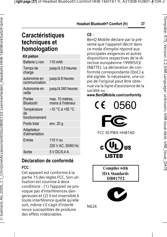 Headset Bluetooth&reg; Comfort (fr)right page (37) of Headset Bluetooth Comfort HHB-160/161 fr, A31008-H2801-A104-2-&copy; Siemens AG 2005, C:\_Christine\Accessories\05GUW00103 Loennerheden_Headsets HHB-160\Work\Satz\Frame 37Template: X75, Version 2.2;VARLanguage: unknown;VARissuedate:VAR_Issue_DATECaract&eacute;ristiques techniques et homologationD&eacute;claration de conformit&eacute;FCC :Cet appareil est conforme &agrave; la partie 15 des r&egrave;gles FCC. Son uti-lisation est soumise &agrave; deux conditions : (1) l'appareil ne pro-voque pas d'interf&eacute;rences dan-gereuses et (2) il est insensible &agrave; toute interf&eacute;rence quelle qu'elle soit, m&ecirc;me s'il s'agit d'interf&eacute;-rence susceptibles de produire des effets ind&eacute;sirables.CE :BenQ Mobile d&eacute;clare par la pr&eacute;-sente que l'appareil d&eacute;crit dans ce mode d'emploi r&eacute;pond aux principales exigences et autres dispositions respectives de la di-rective europ&eacute;enne 1999/5/CE (R&amp;TTE). La d&eacute;claration de con-formit&eacute; correspondante (DoC) a &eacute;t&eacute; sign&eacute;e. Si n&eacute;cessaire, une co-pie de l&rsquo;original peut &ecirc;tre obte-nue via la ligne d&rsquo;assistance de la soci&eacute;t&eacute; ou : www.BenQMobile.com/conformity FCC ID:PWX-HHB160N626Kit pi&eacute;tonBatterie Li-Ion 110 mAhTemps de charge jusqu'&agrave; 3,5 heures autonomie en communication jusqu'&agrave; 8 heures Autonomie en veille jusqu'&agrave; 240 heures Port&eacute;e Bluetooth max. 10 m&egrave;tres, moins &agrave; l'int&eacute;rieurTemp&eacute;rature de fonctionnement&ndash;10 &deg;C &agrave; +55 &deg;CPoids total env. 20 gAdaptateur d'alimentationEntr&eacute;e 110 V ou230 V AC, 50/60 HzSortie 5 V DC/0,4 A