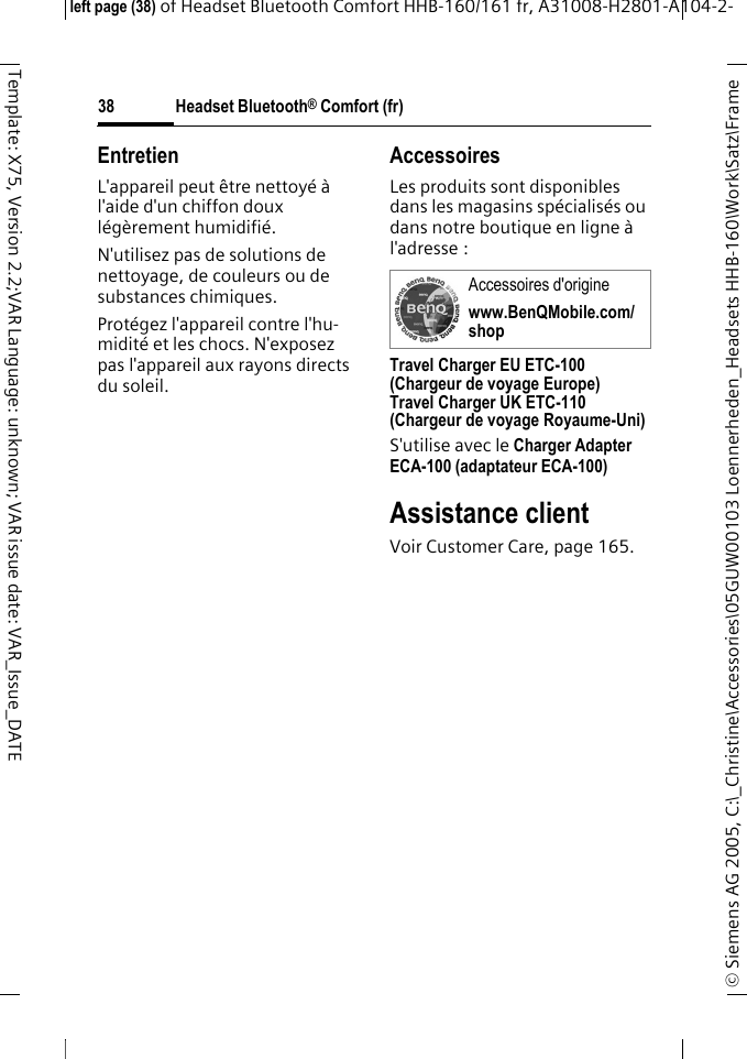 Headset Bluetooth&reg; Comfort (fr)&copy; Siemens AG 2005, C:\_Christine\Accessories\05GUW00103 Loennerheden_Headsets HHB-160\Work\Satz\Frame left page (38) of Headset Bluetooth Comfort HHB-160/161 fr, A31008-H2801-A104-2-38Template: X75, Version 2.2;VAR Language: unknown; VAR issue date: VAR_Issue_DATEEntretienL'appareil peut &ecirc;tre nettoy&eacute; &agrave; l'aide d'un chiffon doux l&eacute;g&egrave;rement humidifi&eacute;.N'utilisez pas de solutions de nettoyage, de couleurs ou de substances chimiques.Prot&eacute;gez l'appareil contre l'hu-midit&eacute; et les chocs. N'exposez pas l'appareil aux rayons directs du soleil.AccessoiresLes produits sont disponibles dans les magasins sp&eacute;cialis&eacute;s ou dans notre boutique en ligne &agrave; l'adresse : Travel Charger EU ETC-100 (Chargeur de voyage Europe)Travel Charger UK ETC-110 (Chargeur de voyage Royaume-Uni)S'utilise avec le Charger Adapter ECA-100 (adaptateur ECA-100) Assistance clientVoir Customer Care, page 165.Accessoires d'originewww.BenQMobile.com/shop