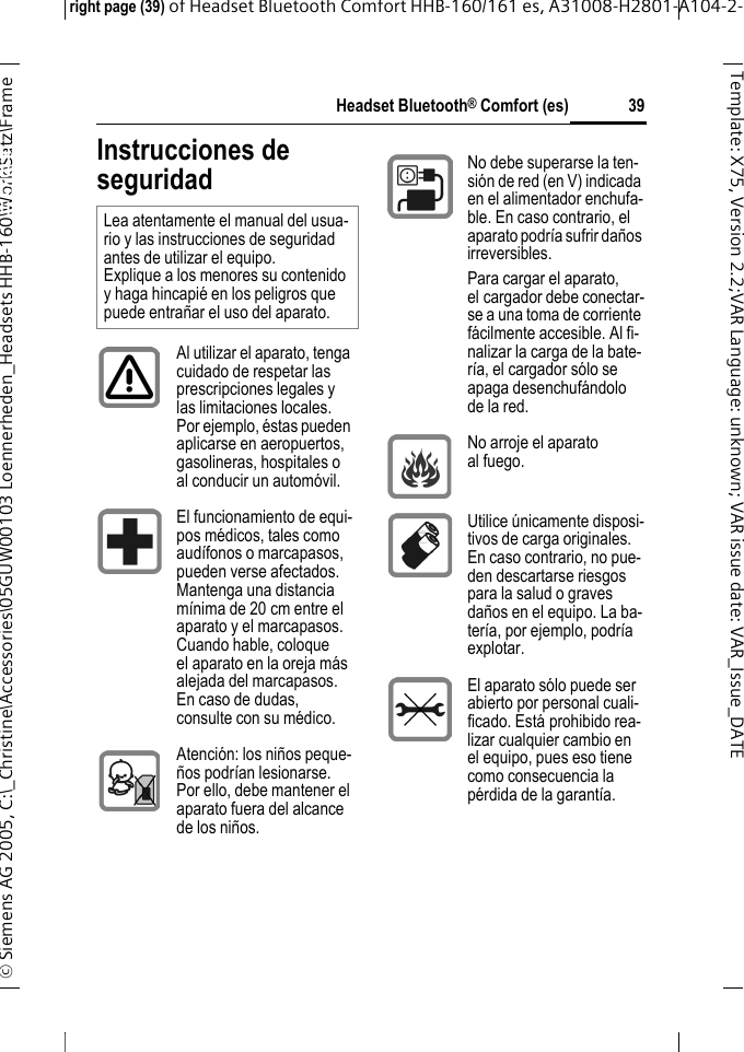 Headset Bluetooth&reg; Comfort (es)right page (39) of Headset Bluetooth Comfort HHB-160/161 es, A31008-H2801-A104-2-&copy; Siemens AG 2005, C:\_Christine\Accessories\05GUW00103 Loennerheden_Headsets HHB-160\Work\Satz\Frame 39Template: X75, Version 2.2;VARLanguage: unknown;VARissuedate:VAR_Issue_DATEHeadset Bluetooth&reg; Comfort HHB-160 (es)Instrucciones de seguridadLea atentamente el manual del usua-rio y las instrucciones de seguridad antes de utilizar el equipo. Explique a los menores su contenido y haga hincapi&eacute; en los peligros que puede entra&ntilde;ar el uso del aparato.Al utilizar el aparato, tenga cuidado de respetar las prescripciones legales y las limitaciones locales. Por ejemplo, &eacute;stas pueden aplicarse en aeropuertos, gasolineras, hospitales o al conducir un autom&oacute;vil.El funcionamiento de equi-pos m&eacute;dicos, tales como aud&iacute;fonos o marcapasos, pueden verse afectados. Mantenga una distancia m&iacute;nima de 20 cm entre el aparato y el marcapasos. Cuando hable, coloque el aparato en la oreja m&aacute;s alejada del marcapasos. En caso de dudas, consulte con su m&eacute;dico.Atenci&oacute;n: los ni&ntilde;os peque-&ntilde;os podr&iacute;an lesionarse. Por ello, debe mantener el aparato fuera del alcance de los ni&ntilde;os.No debe superarse la ten-si&oacute;n de red (en V) indicada en el alimentador enchufa-ble. En caso contrario, el aparato podr&iacute;a sufrir da&ntilde;os irreversibles.Para cargar el aparato, el cargador debe conectar-se a una toma de corriente f&aacute;cilmente accesible. Al fi-nalizar la carga de la bate-r&iacute;a, el cargador s&oacute;lo se apaga desenchuf&aacute;ndolo de la red.No arroje el aparato al fuego.Utilice &uacute;nicamente disposi-tivos de carga originales. En caso contrario, no pue-den descartarse riesgos para la salud o graves da&ntilde;os en el equipo. La ba-ter&iacute;a, por ejemplo, podr&iacute;a explotar.El aparato s&oacute;lo puede ser abierto por personal cuali-ficado. Est&aacute; prohibido rea-lizar cualquier cambio en el equipo, pues eso tiene como consecuencia la p&eacute;rdida de la garant&iacute;a.