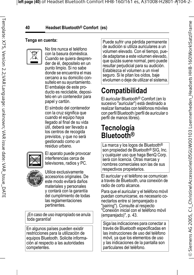 Headset Bluetooth&reg; Comfort  (es)&copy; Siemens AG 2005, C:\_Christine\Accessories\05GUW00103 Loennerheden_Headsets HHB-160\Work\Satz\Frame left page (40) of Headset Bluetooth Comfort HHB-160/161 es, A31008-H2801-A104-2-40Template: X75, Version 2.2;VAR Language: unknown; VAR issue date: VAR_Issue_DATETenga en cuenta:CompatibilidadEl auricular Bluetooth&reg; Comfort (en lo sucesivo "auricular") est&aacute; destinado a realizar llamadas con tel&eacute;fonos m&oacute;viles con perfil Bluetooth (perfil de auricular o perfil de manos libres).Tecnolog&iacute;a Bluetooth&reg;El auricular y el tel&eacute;fono se comunican a trav&eacute;s de Bluetooth, una conexi&oacute;n de radio de corto alcance. Para que el auricular y el tel&eacute;fono m&oacute;vil puedan comunicarse, es necesario co-nectarlos entre s&iacute; (emparejado o "pairing"). Consulte al respecto "Conexi&oacute;n inicial con el tel&eacute;fono m&oacute;vil (emparejado)", p. 43.No tire nunca el tel&eacute;fono con la basura dom&eacute;stica. Cuando se quiera despren-der de &eacute;l, depositelo en un punto limpio. Si no sabe donde se encuentra el mas cercano a su domicilio con-sultelo en su ayuntamiento. El embalaje de este pro-ducto es reciclable, deposi-telo en un contenedor para papel y cart&oacute;n.El s&iacute;mbolo del contenedor con la cruz significa que cuando el equipo haya llegado al final de su vida &uacute;til, deber&aacute; ser llevado a los centros de recogida previstos, y que no ser&aacute; gestionado como un residuo urbano.El aparato puede provocar interferencias cerca de televisores, radios y PC.Utilice exclusivamente accesorios originales. De este modo evitar&aacute; da&ntilde;os materiales y personales y contar&aacute; con la garant&iacute;a del cumplimiento de todas las reglamentaciones pertinentes.&iexcl;En caso de uso inapropiado se anula toda garant&iacute;a!En algunos pa&iacute;ses pueden existir restricciones para la utilizaci&oacute;n de equipos Bluetooth. Solicite informa-ci&oacute;n al respecto a las autoridades competentes.Puede sufrir una p&eacute;rdida permanente de audici&oacute;n si utiliza auriculares a un volumen elevado. Con el tiempo, pue-de adaptarse a este volumen elevado, que quiz&aacute;s suene normal, pero puede resultar perjudicial para su audici&oacute;n. Establezca el volumen a un nivel seguro. Si le pitan los o&iacute;dos, baje elvolumen o deje de utilizar el sistema.La marca y los logos de Bluetooth&reg; son propiedad de Bluetooth&reg; SIG, Inc. y cualquier uso que haga BenQ Corp. ser&aacute; con licencia. Otras marcas y nombres comerciales son las de sus respectivos propietarios. Siga las indicaciones para conectar a trav&eacute;s de Bluetooth especificadas en las instrucciones de uso del tel&eacute;fono m&oacute;vil, ya que los elementos de uso y las indicaciones de la pantalla son particulares del tel&eacute;fono.