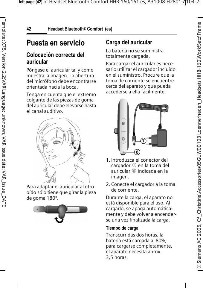 Headset Bluetooth&reg; Comfort  (es)&copy; Siemens AG 2005, C:\_Christine\Accessories\05GUW00103 Loennerheden_Headsets HHB-160\Work\Satz\Frame left page (42) of Headset Bluetooth Comfort HHB-160/161 es, A31008-H2801-A104-2-42Template: X75, Version 2.2;VAR Language: unknown; VAR issue date: VAR_Issue_DATEPuesta en servicioColocaci&oacute;n correcta del auricularP&oacute;ngase el auricular tal y como muestra la imagen. La abertura del micr&oacute;fono debe encontrarse orientada hacia la boca.Tenga en cuenta que el extremo colgante de las piezas de goma del auricular debe elevarse hasta el canal auditivo.Para adaptar el auricular al otro o&iacute;do s&oacute;lo tiene que girar la pieza de goma 180&ordm;.Carga del auricularLa bater&iacute;a no se suministra totalmente cargada.Para cargar el auricular es nece-sario utilizar el cargador incluido en el suministro. Procure que la toma de corriente se encuentre cerca del aparato y que pueda accederse a ella f&aacute;cilmente.1. Introduzca el conector del cargador 7 en la toma del auricular 6 indicada en la imagen.2. Conecte el cargador a la toma de corriente. Durante la carga, el aparato no est&aacute; disponible para el uso. Al cargarlo, se apaga autom&aacute;tica-mente y debe volver a encender-se una vez finalizada la carga.Tiempo de cargaTranscurridas dos horas, la bater&iacute;a est&aacute; cargada al 80%; para cargarse completamente, el aparato necesita aprox. 3,5 horas.