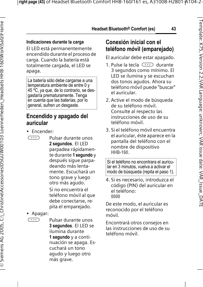 Headset Bluetooth&reg; Comfort (es)right page (43) of Headset Bluetooth Comfort HHB-160/161 es, A31008-H2801-A104-2-&copy; Siemens AG 2005, C:\_Christine\Accessories\05GUW00103 Loennerheden_Headsets HHB-160\Work\Satz\Frame 43Template: X75, Version 2.2;VARLanguage: unknown;VARissuedate:VAR_Issue_DATEIndicaciones durante la cargaEl LED est&aacute; permanentemente encendido durante el proceso de carga. Cuando la bater&iacute;a est&aacute; totalmente cargada, el LED se apaga.Encendido y apagado del auricular&bull;Encender: aPulsar durante unos 2 segundos. El LED parpadea r&aacute;pidamen-te durante 1 segundo y despu&eacute;s sigue parpa-deando m&aacute;s lenta-mente. Escuchar&aacute; un tono grave y luego otro m&aacute;s agudo.Si no encuentra el tel&eacute;fono m&oacute;vil al que debe conectarse, re-pita el emparejado.&bull;Apagar: aPulsar durante unos 3 segundos. El LED se ilumina durante 1 segundo y a conti-nuaci&oacute;n se apaga. Es-cuchar&aacute; un tono agudo y luego otro m&aacute;s grave.Conexi&oacute;n inicial con el tel&eacute;fono m&oacute;vil (emparejado)El auricular debe estar apagado.1. Pulse la tecla a durante 3 segundos como m&iacute;nimo. El LED se ilumina y se escuchan dos tonos agudos. Ahora su tel&eacute;fono m&oacute;vil puede "buscar" el auricular.2. Active el modo de b&uacute;squeda de su tel&eacute;fono m&oacute;vil. Consulte al respecto las instrucciones de uso de su tel&eacute;fono m&oacute;vil.3. Si el tel&eacute;fono m&oacute;vil encuentra el auricular, &eacute;ste aparece en la pantalla del tel&eacute;fono con el nombre de dispositivo HHB-160.4. Si es necesario, introduzca el c&oacute;digo (PIN) del auricular en el tel&eacute;fono:0000 De este modo, el auricular es reconocido por el tel&eacute;fono m&oacute;vil. Encontrar&aacute; otros consejos en las instrucciones de uso de su tel&eacute;fono m&oacute;vil.La bater&iacute;a s&oacute;lo debe cargarse a una temperatura ambiente de entre 0 y 45 &ordm;C, ya que, de lo contrario, se des-gastar&iacute;a prematuramente. Tenga en cuenta que las bater&iacute;as, por lo general, sufren un desgaste.Si el tel&eacute;fono no encontrara el auricu-lar en 3 minutos, vuelva a activar el modo de b&uacute;squeda (repita el paso 1).