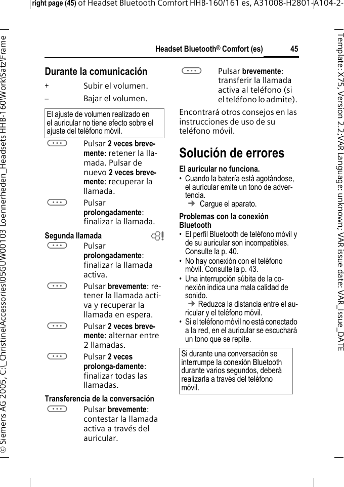 Headset Bluetooth&reg; Comfort (es)right page (45) of Headset Bluetooth Comfort HHB-160/161 es, A31008-H2801-A104-2-&copy; Siemens AG 2005, C:\_Christine\Accessories\05GUW00103 Loennerheden_Headsets HHB-160\Work\Satz\Frame 45Template: X75, Version 2.2;VARLanguage: unknown;VARissuedate:VAR_Issue_DATEDurante la comunicaci&oacute;n+Subir el volumen.&ndash;Bajar el volumen.aPulsar 2 veces breve-mente: retener la lla-mada. Pulsar de nuevo 2 veces breve-mente: recuperar la llamada.aPulsar prolongadamente: finalizar la llamada.Segunda llamada baPulsar prolongadamente: finalizar la llamada activa.aPulsar brevemente: re-tener la llamada acti-va y recuperar la llamada en espera.aPulsar 2 veces breve-mente: alternar entre 2 llamadas.aPulsar 2 veces prolonga-damente: finalizar todas las llamadas.Transferencia de la conversaci&oacute;naPulsar brevemente: contestar la llamada activa a trav&eacute;s del auricular. aPulsar brevemente: transferir la llamada activa al tel&eacute;fono (si el tel&eacute;fono lo admite). Encontrar&aacute; otros consejos en las instrucciones de uso de su tel&eacute;fono m&oacute;vil.Soluci&oacute;n de erroresEl auricular no funciona.&bull; Cuando la bater&iacute;a est&aacute; agot&aacute;ndose, el auricular emite un tono de adver-tencia.  &cent; Cargue el aparato.Problemas con la conexi&oacute;n Bluetooth&bull; El perfil Bluetooth de tel&eacute;fono m&oacute;vil y de su auricular son incompatibles. Consulte la p. 40.&bull; No hay conexi&oacute;n con el tel&eacute;fono m&oacute;vil. Consulte la p. 43.&bull; Una interrupci&oacute;n s&uacute;bita de la co-nexi&oacute;n indica una mala calidad de sonido. &cent;Reduzca la distancia entre el au-ricular y el tel&eacute;fono m&oacute;vil. &bull; Si el tel&eacute;fono m&oacute;vil no est&aacute; conectado a la red, en el auricular se escuchar&aacute; un tono que se repite.El ajuste de volumen realizado en el auricular no tiene efecto sobre el ajuste del tel&eacute;fono m&oacute;vil.Si durante una conversaci&oacute;n se interrumpe la conexi&oacute;n Bluetooth durante varios segundos, deber&aacute; realizarla a trav&eacute;s del tel&eacute;fono m&oacute;vil.