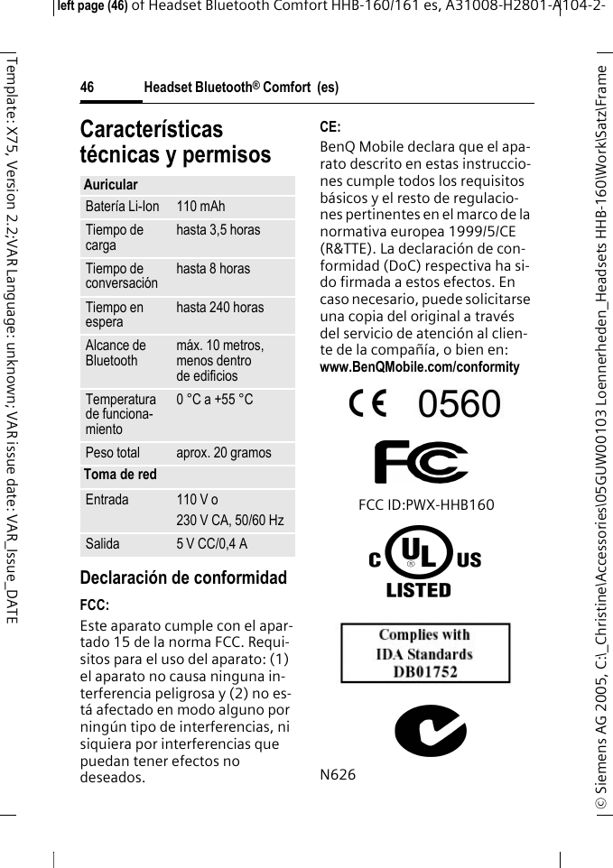 Headset Bluetooth&reg; Comfort  (es)&copy; Siemens AG 2005, C:\_Christine\Accessories\05GUW00103 Loennerheden_Headsets HHB-160\Work\Satz\Frame left page (46) of Headset Bluetooth Comfort HHB-160/161 es, A31008-H2801-A104-2-46Template: X75, Version 2.2;VAR Language: unknown; VAR issue date: VAR_Issue_DATECaracter&iacute;sticas t&eacute;cnicas y permisosDeclaraci&oacute;n de conformidadFCC:Este aparato cumple con el apar-tado 15 de la norma FCC. Requi-sitos para el uso del aparato: (1) el aparato no causa ninguna in-terferencia peligrosa y (2) no es-t&aacute; afectado en modo alguno por ning&uacute;n tipo de interferencias, ni siquiera por interferencias que puedan tener efectos no deseados.CE:BenQ Mobile declara que el apa-rato descrito en estas instruccio-nes cumple todos los requisitos b&aacute;sicos y el resto de regulacio-nes pertinentes en el marco de la normativa europea 1999/5/CE (R&amp;TTE). La declaraci&oacute;n de con-formidad (DoC) respectiva ha si-do firmada a estos efectos. En caso necesario, puede solicitarse una copia del original a trav&eacute;s del servicio de atenci&oacute;n al clien-te de la compa&ntilde;&iacute;a, o bien en: www.BenQMobile.com/conformity FCC ID:PWX-HHB160N626AuricularBater&iacute;a Li-Ion 110 mAhTiempo de carga hasta 3,5 horasTiempo de conversaci&oacute;n hasta 8 horasTiempo en espera hasta 240 horasAlcance de Bluetooth m&aacute;x. 10 metros, menos dentro de edificiosTemperatura de funciona-miento0 &deg;C a +55 &deg;CPeso total aprox. 20 gramosToma de redEntrada 110 V o230 V CA, 50/60 HzSalida 5 V CC/0,4 A