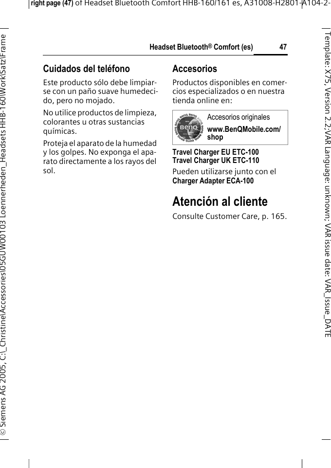 Headset Bluetooth&reg; Comfort (es)right page (47) of Headset Bluetooth Comfort HHB-160/161 es, A31008-H2801-A104-2-&copy; Siemens AG 2005, C:\_Christine\Accessories\05GUW00103 Loennerheden_Headsets HHB-160\Work\Satz\Frame 47Template: X75, Version 2.2;VARLanguage: unknown;VARissuedate:VAR_Issue_DATECuidados del tel&eacute;fonoEste producto s&oacute;lo debe limpiar-se con un pa&ntilde;o suave humedeci-do, pero no mojado.No utilice productos de limpieza, colorantes u otras sustancias qu&iacute;micas.Proteja el aparato de la humedad y los golpes. No exponga el apa-rato directamente a los rayos del sol.AccesoriosProductos disponibles en comer-cios especializados o en nuestra tienda online en: Travel Charger EU ETC-100Travel Charger UK ETC-110Pueden utilizarse junto con el Charger Adapter ECA-100 Atenci&oacute;n al clienteConsulte Customer Care, p. 165.Accesorios originaleswww.BenQMobile.com/shop