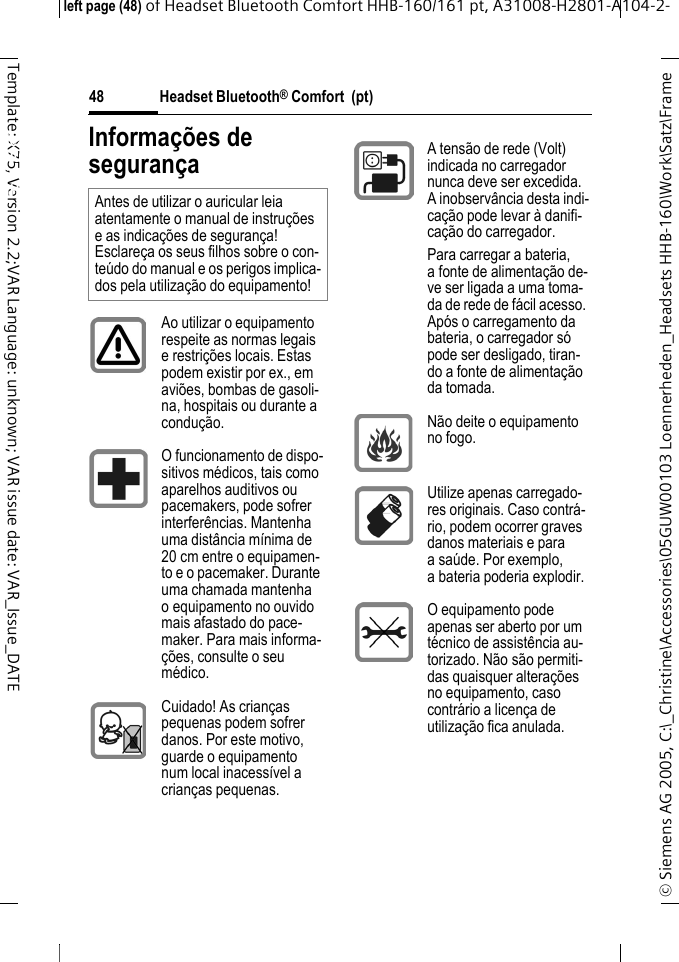 Headset Bluetooth&reg; Comfort  (pt)&copy; Siemens AG 2005, C:\_Christine\Accessories\05GUW00103 Loennerheden_Headsets HHB-160\Work\Satz\Frame left page (48) of Headset Bluetooth Comfort HHB-160/161 pt, A31008-H2801-A104-2-48Template: X75, Version 2.2;VAR Language: unknown; VAR issue date: VAR_Issue_DATEHeadset Bluetooth&reg; Comfort HHB-160 (pt)Informa&ccedil;&otilde;es de seguran&ccedil;aAntes de utilizar o auricular leia atentamente o manual de instru&ccedil;&otilde;es e as indica&ccedil;&otilde;es de seguran&ccedil;a! Esclare&ccedil;a os seus filhos sobre o con-te&uacute;do do manual e os perigos implica-dos pela utiliza&ccedil;&atilde;o do equipamento!Ao utilizar o equipamento respeite as normas legais e restri&ccedil;&otilde;es locais. Estas podem existir por ex., em avi&otilde;es, bombas de gasoli-na, hospitais ou durante a condu&ccedil;&atilde;o.O funcionamento de dispo-sitivos m&eacute;dicos, tais como aparelhos auditivos ou pacemakers, pode sofrer interfer&ecirc;ncias. Mantenha uma dist&acirc;ncia m&iacute;nima de 20 cm entre o equipamen-to e o pacemaker. Durante uma chamada mantenha o equipamento no ouvido mais afastado do pace-maker. Para mais informa-&ccedil;&otilde;es, consulte o seu m&eacute;dico.Cuidado! As crian&ccedil;as pequenas podem sofrer danos. Por este motivo, guarde o equipamento num local inacess&iacute;vel a crian&ccedil;as pequenas.A tens&atilde;o de rede (Volt) indicada no carregador nunca deve ser excedida. A inobserv&acirc;ncia desta indi-ca&ccedil;&atilde;o pode levar &agrave; danifi-ca&ccedil;&atilde;o do carregador.Para carregar a bateria, a fonte de alimenta&ccedil;&atilde;o de-ve ser ligada a uma toma-da de rede de f&aacute;cil acesso. Ap&oacute;s o carregamento da bateria, o carregador s&oacute; pode ser desligado, tiran-do a fonte de alimenta&ccedil;&atilde;o da tomada.N&atilde;o deite o equipamento no fogo.Utilize apenas carregado-res originais. Caso contr&aacute;-rio, podem ocorrer graves danos materiais e para a sa&uacute;de. Por exemplo, a bateria poderia explodir.O equipamento pode apenas ser aberto por um t&eacute;cnico de assist&ecirc;ncia au-torizado. N&atilde;o s&atilde;o permiti-das quaisquer altera&ccedil;&otilde;es no equipamento, caso contr&aacute;rio a licen&ccedil;a de utiliza&ccedil;&atilde;o fica anulada.