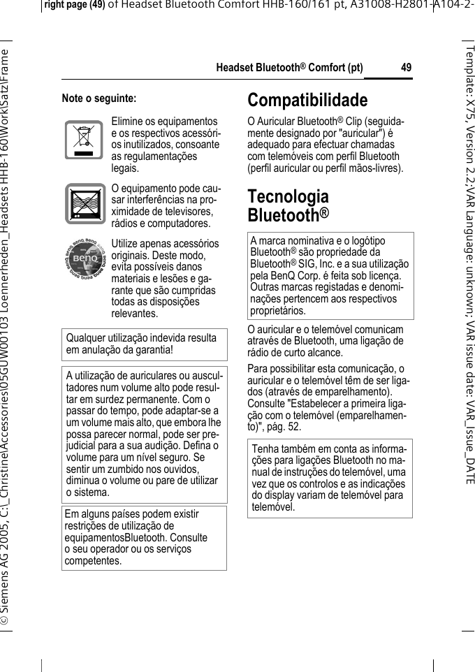 Headset Bluetooth&reg; Comfort (pt)right page (49) of Headset Bluetooth Comfort HHB-160/161 pt, A31008-H2801-A104-2-&copy; Siemens AG 2005, C:\_Christine\Accessories\05GUW00103 Loennerheden_Headsets HHB-160\Work\Satz\Frame 49Template: X75, Version 2.2;VARLanguage: unknown;VARissuedate:VAR_Issue_DATENote o seguinte: CompatibilidadeO Auricular Bluetooth&reg; Clip (seguida-mente designado por "auricular") &eacute; adequado para efectuar chamadas com telem&oacute;veis com perfil Bluetooth (perfil auricular ou perfil m&atilde;os-livres).Tecnologia Bluetooth&reg;O auricular e o telem&oacute;vel comunicam atrav&eacute;s de Bluetooth, uma liga&ccedil;&atilde;o de r&aacute;dio de curto alcance. Para possibilitar esta comunica&ccedil;&atilde;o, o auricular e o telem&oacute;vel t&ecirc;m de ser liga-dos (atrav&eacute;s de emparelhamento). Consulte "Estabelecer a primeira liga-&ccedil;&atilde;o com o telem&oacute;vel (emparelhamen-to)", p&aacute;g. 52.Elimine os equipamentos e os respectivos acess&oacute;ri-os inutilizados, consoante as regulamenta&ccedil;&otilde;es legais.O equipamento pode cau-sar interfer&ecirc;ncias na pro-ximidade de televisores, r&aacute;dios e computadores.Utilize apenas acess&oacute;rios originais. Deste modo, evita poss&iacute;veis danos materiais e les&otilde;es e ga-rante que s&atilde;o cumpridas todas as disposi&ccedil;&otilde;es relevantes.Qualquer utiliza&ccedil;&atilde;o indevida resulta em anula&ccedil;&atilde;o da garantia!A utiliza&ccedil;&atilde;o de auriculares ou auscul-tadores num volume alto pode resul-tar em surdez permanente. Com o passar do tempo, pode adaptar-se a um volume mais alto, que embora lhe possa parecer normal, pode ser pre-judicial para a sua audi&ccedil;&atilde;o. Defina o volume para um n&iacute;vel seguro. Se sentir um zumbido nos ouvidos, diminua o volume ou pare de utilizar osistema.Em alguns pa&iacute;ses podem existir restri&ccedil;&otilde;es de utiliza&ccedil;&atilde;o de equipamentosBluetooth. Consulte o seu operador ou os servi&ccedil;os competentes.A marca nominativa e o log&oacute;tipo Bluetooth&reg; s&atilde;o propriedade da Bluetooth&reg; SIG, Inc. e a sua utiliza&ccedil;&atilde;o pela BenQ Corp. &eacute; feita sob licen&ccedil;a. Outras marcas registadas e denomi-na&ccedil;&otilde;es pertencem aos respectivos propriet&aacute;rios. Tenha tamb&eacute;m em conta as informa-&ccedil;&otilde;es para liga&ccedil;&otilde;es Bluetooth no ma-nual de instru&ccedil;&otilde;es do telem&oacute;vel, uma vez que os controlos e as indica&ccedil;&otilde;es do display variam de telem&oacute;vel para telem&oacute;vel.