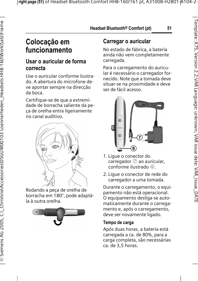 Headset Bluetooth&reg; Comfort (pt)right page (51) of Headset Bluetooth Comfort HHB-160/161 pt, A31008-H2801-A104-2-&copy; Siemens AG 2005, C:\_Christine\Accessories\05GUW00103 Loennerheden_Headsets HHB-160\Work\Satz\Frame 51Template: X75, Version 2.2;VARLanguage: unknown;VARissuedate:VAR_Issue_DATEColoca&ccedil;&atilde;o em funcionamentoUsar o auricular de forma correctaUse o auricular conforme ilustra-do. A abertura do microfone de-ve apontar sempre na direc&ccedil;&atilde;o da boca.Certifique-se de que a extremi-dade de borracha saliente da pe-&ccedil;a de orelha entra ligeiramente no canal auditivo.Rodando a pe&ccedil;a de orelha de borracha em 180&deg;, pode adapt&aacute;-la &agrave; outra orelha.Carregar o auricular No estado de f&aacute;brica, a bateria ainda n&atilde;o vem completamente carregada.Para o carregamento do auricu-lar &eacute; necess&aacute;rio o carregador for-necido. Note que a tomada deve situar-se na proximidade e deve ser de f&aacute;cil acesso.1. Ligue o conector do carregador 7 ao auricular, conforme ilustrado 6.2. Ligue o conector de rede do carregador a uma tomada. Durante o carregamento, o equi-pamento n&atilde;o est&aacute; operacional. O equipamento desliga-se auto-maticamente durante o carrega-mento e, ap&oacute;s o carregamento, deve ser novamente ligado.Tempo de cargaAp&oacute;s duas horas, a bateria est&aacute; carregada a ca. de 80%, para a carga completa, s&atilde;o necess&aacute;rias ca. de 3,5 horas.