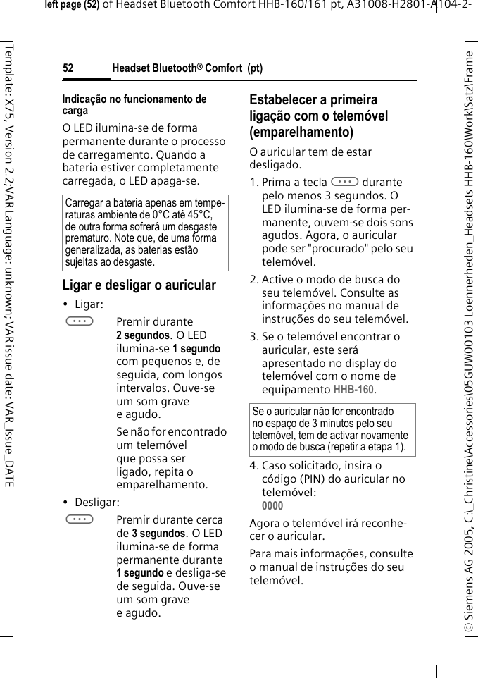 Headset Bluetooth&reg; Comfort  (pt)&copy; Siemens AG 2005, C:\_Christine\Accessories\05GUW00103 Loennerheden_Headsets HHB-160\Work\Satz\Frame left page (52) of Headset Bluetooth Comfort HHB-160/161 pt, A31008-H2801-A104-2-52Template: X75, Version 2.2;VAR Language: unknown; VAR issue date: VAR_Issue_DATEIndica&ccedil;&atilde;o no funcionamento de cargaO LED ilumina-se de forma permanente durante o processo de carregamento. Quando a bateria estiver completamente carregada, o LED apaga-se.Ligar e desligar o auricular&bull;Ligar: aPremir durante 2 segundos. O LED ilumina-se 1 segundo com pequenos e, de seguida, com longos intervalos. Ouve-se um som grave eagudo.Se n&atilde;o for encontrado um telem&oacute;vel que possa ser ligado, repita o emparelhamento.&bull; Desligar: aPremir durante cerca de 3 segundos. O LED ilumina-se de forma permanente durante 1 segundo e desliga-se de seguida. Ouve-se um som grave eagudo.Estabelecer a primeira liga&ccedil;&atilde;o com o telem&oacute;vel (emparelhamento)O auricular tem de estar desligado.1. Prima a teclaadurante pelo menos 3 segundos. O LED ilumina-se de forma per-manente, ouvem-se dois sons agudos. Agora, o auricular pode ser "procurado" pelo seu telem&oacute;vel.2. Active o modo de busca do seu telem&oacute;vel. Consulte as informa&ccedil;&otilde;es no manual de instru&ccedil;&otilde;es do seu telem&oacute;vel.3. Se o telem&oacute;vel encontrar o auricular, este ser&aacute; apresentado no display do telem&oacute;vel com o nome de equipamento HHB-160.4. Caso solicitado, insira o c&oacute;digo (PIN) do auricular no telem&oacute;vel:0000 Agora o telem&oacute;vel ir&aacute; reconhe-cer o auricular. Para mais informa&ccedil;&otilde;es, consulte o manual de instru&ccedil;&otilde;es do seu telem&oacute;vel.Carregar a bateria apenas em tempe-raturas ambiente de 0&deg;C at&eacute; 45&deg;C, de outra forma sofrer&aacute; um desgaste prematuro. Note que, de uma forma generalizada, as baterias est&atilde;o sujeitas ao desgaste.Se o auricular n&atilde;o for encontrado no espa&ccedil;o de 3 minutos pelo seu telem&oacute;vel, tem de activar novamente o modo de busca (repetir a etapa 1).
