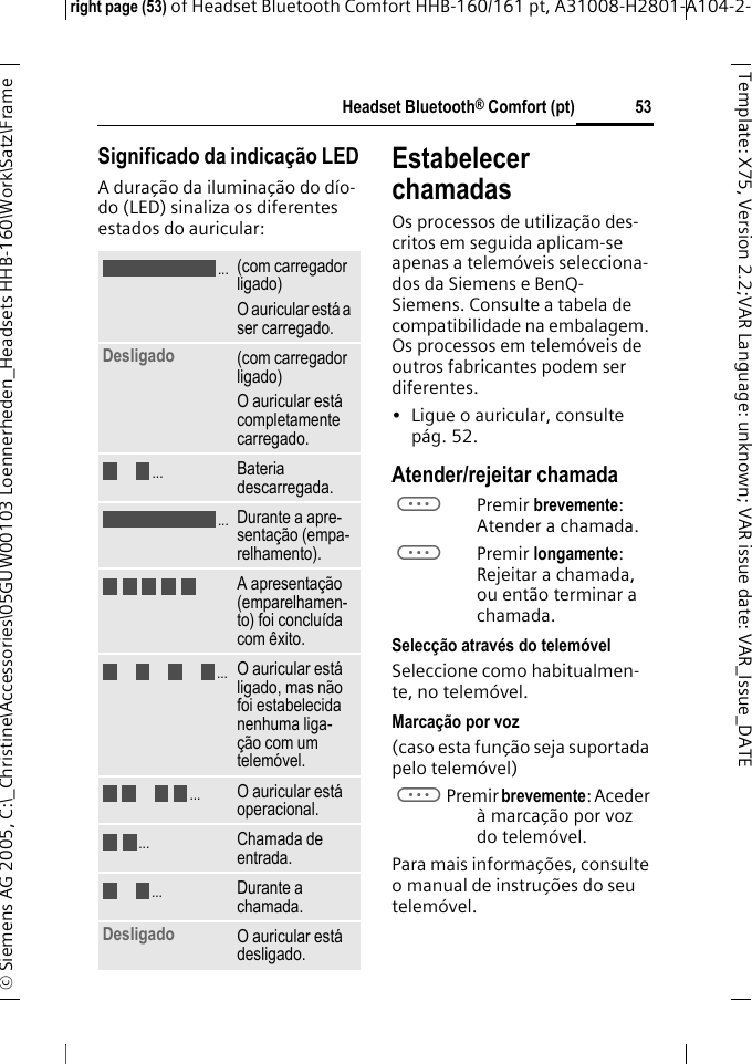 Headset Bluetooth&reg; Comfort (pt)right page (53) of Headset Bluetooth Comfort HHB-160/161 pt, A31008-H2801-A104-2-&copy; Siemens AG 2005, C:\_Christine\Accessories\05GUW00103 Loennerheden_Headsets HHB-160\Work\Satz\Frame 53Template: X75, Version 2.2;VARLanguage: unknown;VARissuedate:VAR_Issue_DATESignificado da indica&ccedil;&atilde;o LEDA dura&ccedil;&atilde;o da ilumina&ccedil;&atilde;o do d&iacute;o-do (LED) sinaliza os diferentes estados do auricular:Estabelecer chamadasOs processos de utiliza&ccedil;&atilde;o des-critos em seguida aplicam-se apenas a telem&oacute;veis selecciona-dos da Siemens e BenQ-Siemens. Consulte a tabela de compatibilidade na embalagem. Os processos em telem&oacute;veis de outros fabricantes podem ser diferentes.&bull; Ligue o auricular, consulte p&aacute;g. 52.Atender/rejeitar chamadaaPremir brevemente: Atender a chamada.aPremir longamente: Rejeitar a chamada, ou ent&atilde;o terminar a chamada.Selec&ccedil;&atilde;o atrav&eacute;s do telem&oacute;velSeleccione como habitualmen-te, no telem&oacute;vel.Marca&ccedil;&atilde;o por voz(caso esta fun&ccedil;&atilde;o seja suportada pelo telem&oacute;vel)aPremir brevemente: Aceder &agrave; marca&ccedil;&atilde;o por voz do telem&oacute;vel.Para mais informa&ccedil;&otilde;es, consulte o manual de instru&ccedil;&otilde;es do seu telem&oacute;vel.(com carregador ligado)O auricular est&aacute; a ser carregado.Desligado (com carregador ligado)O auricular est&aacute; completamente carregado.Bateria descarregada.Durante a apre-senta&ccedil;&atilde;o (empa-relhamento).A apresenta&ccedil;&atilde;o (emparelhamen-to) foi conclu&iacute;da com &ecirc;xito.O auricular est&aacute; ligado, mas n&atilde;o foi estabelecida nenhuma liga-&ccedil;&atilde;o com um telem&oacute;vel.O auricular est&aacute; operacional.Chamada de entrada.Durante a chamada.Desligado O auricular est&aacute; desligado......................