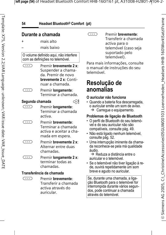Headset Bluetooth&reg; Comfort  (pt)&copy; Siemens AG 2005, C:\_Christine\Accessories\05GUW00103 Loennerheden_Headsets HHB-160\Work\Satz\Frame left page (54) of Headset Bluetooth Comfort HHB-160/161 pt, A31008-H2801-A104-2-54Template: X75, Version 2.2;VAR Language: unknown; VAR issue date: VAR_Issue_DATEDurante a chamada+mais alto&ndash;mais baixoaPremir brevemente 2 x: Suspender a chama-da. Premir de novo brevemente 2 x: Conti-nuar a chamada.aPremir longamente: Terminar a chamada.Segunda chamada baPremir longamente: Terminar a chamada activa.aPremir brevemente: Terminar a chamada activa e aceitar a cha-mada em espera.aPremir brevemente 2 x: Alternar entre duas chamadas.aPremir longamente 2 x: terminar todas as chamadas.Transfer&ecirc;ncia da chamada aPremir brevemente: Transferir a chamada activa atrav&eacute;s do auricular. aPremir brevemente: Transferir a chamada activa para o telem&oacute;vel (caso seja suportado pelo telem&oacute;vel). Para mais informa&ccedil;&otilde;es, consulte o manual de instru&ccedil;&otilde;es do seu telem&oacute;vel.Resolu&ccedil;&atilde;o de anomaliasO auricular n&atilde;o funciona&bull; Quando a bateria fica descarregada, o auricular emite um som de aviso.  &cent; Carregue o equipamento.Problemas de liga&ccedil;&atilde;o de Bluetooth&bull; O perfil de Bluetooth do seu telem&oacute;-vel e do seu auricular n&atilde;o s&atilde;o compat&iacute;veis, consulte p&aacute;g. 49.&bull; N&atilde;o est&aacute; ligado nenhum telem&oacute;vel, consulte p&aacute;g. 52.&bull; Uma interrup&ccedil;&atilde;o iminente da chama-da reconhece-se pela m&aacute; qualidade &aacute;udio. &cent;Reduza a dist&acirc;ncia entre o auricular e o telem&oacute;vel. &bull; Se o telem&oacute;vel n&atilde;o tiver liga&ccedil;&atilde;o &agrave; re-de, ouvir&aacute; repetidamente um som breve e agudo no auricular.O volume definido aqui, n&atilde;o interfere com as defini&ccedil;&otilde;es no telem&oacute;vel.Se, durante uma chamada, a liga-&ccedil;&atilde;o Bluetooth para o telem&oacute;vel for interrompida durante v&aacute;rios segun-dos, pode continuar a chamada atrav&eacute;s do telem&oacute;vel.