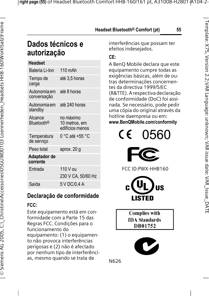 Headset Bluetooth&reg; Comfort (pt)right page (55) of Headset Bluetooth Comfort HHB-160/161 pt, A31008-H2801-A104-2-&copy; Siemens AG 2005, C:\_Christine\Accessories\05GUW00103 Loennerheden_Headsets HHB-160\Work\Satz\Frame 55Template: X75, Version 2.2;VARLanguage: unknown;VARissuedate:VAR_Issue_DATEDados t&eacute;cnicos e autoriza&ccedil;&atilde;oDeclara&ccedil;&atilde;o de conformidadeFCC:Este equipamento est&aacute; em con-formidade com a Parte 15 das Regras FCC. Condi&ccedil;&otilde;es para o funcionamento do equipamento: (1) o equipamen-to n&atilde;o provoca interfer&ecirc;ncias perigosas e (2) n&atilde;o &eacute; afectado por nenhum tipo de interfer&ecirc;nci-as, mesmo quando se trata de interfer&ecirc;ncias que possam ter efeitos indesejados.CE:A BenQ Mobile declara que este equipamento cumpre todas as exig&ecirc;ncias b&aacute;sicas, al&eacute;m de ou-tras determina&ccedil;&otilde;es concernen-tes da directiva 1999/5/EC (R&amp;TTE). A respectiva declara&ccedil;&atilde;o de conformidade (DoC) foi assi-nada. Se necess&aacute;rio, pode pedir uma c&oacute;pia do original atrav&eacute;s da hotline daempresa ou em: www.BenQMobile.com/conformity FCC ID:PWX-HHB160N626HeadsetBateria Li-Ion 110 mAhTempo de carga at&eacute; 3,5 horasAutonomia em conversa&ccedil;&atilde;o at&eacute; 8 horasAutonomia em standby at&eacute; 240 horasAlcance Bluetooth&reg;no m&aacute;ximo 10 metros, em edif&iacute;cios menos Temperatura de servi&ccedil;o 0 &deg;C at&eacute; +55 &deg;CPeso total aprox. 20 gAdaptador de correnteEntrada 110 V ou230 V CA, 50/60 HzSa&iacute;da 5 V DC/0,4 A