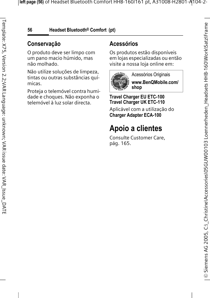 Headset Bluetooth&reg; Comfort  (pt)&copy; Siemens AG 2005, C:\_Christine\Accessories\05GUW00103 Loennerheden_Headsets HHB-160\Work\Satz\Frame left page (56) of Headset Bluetooth Comfort HHB-160/161 pt, A31008-H2801-A104-2-56Template: X75, Version 2.2;VAR Language: unknown; VAR issue date: VAR_Issue_DATEConserva&ccedil;&atilde;oO produto deve ser limpo com um pano macio h&uacute;mido, mas n&atilde;o molhado.N&atilde;o utilize solu&ccedil;&otilde;es de limpeza, tintas ou outras subst&acirc;ncias qu&iacute;-micas.Proteja o telem&oacute;vel contra humi-dade e choques. N&atilde;o exponha o telem&oacute;vel &agrave; luz solar directa.Acess&oacute;riosOs produtos est&atilde;o dispon&iacute;veis em lojas especializadas ou ent&atilde;o visite a nossa loja online em: Travel Charger EU ETC-100Travel Charger UK ETC-110Aplic&aacute;vel com a utiliza&ccedil;&atilde;o do Charger Adapter ECA-100 Apoio a clientesConsulte Customer Care, p&aacute;g. 165.Acess&oacute;rios Originais www.BenQMobile.com/shop