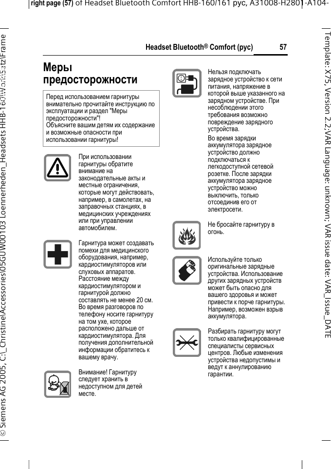 Headset Bluetooth&reg; Comfort (рус)right page (57) of Headset Bluetooth Comfort HHB-160/161 рус, A31008-H2801-A104-&copy; Siemens AG 2005, C:\_Christine\Accessories\05GUW00103 Loennerheden_Headsets HHB-160\Work\Satz\Frame 57Template: X75, Version 2.2;VARLanguage: unknown;VARissuedate:VAR_Issue_DATEHeadset Bluetooth&reg; Comfort HHB-160 (&eth;&oacute;&ntilde;)Меры предосторожностиПеред использованием гарнитуры внимательно прочитайте инструкцию по эксплуатации и раздел "Меры предосторожности"! Объясните вашим детям их содержание и возможные опасности при использовании гарнитуры!При использовании гарнитуры обратите внимание на законодательные акты и местные ограничения, которые могут действовать, например, в самолетах, на заправочных станциях, в медицинских учреждениях или при управлении автомобилем.Гарнитура может создавать помехи для медицинского оборудования, например, кардиостимуляторов или слуховых аппаратов. Расстояние между кардиостимулятором и гарнитурой должно составлять не менее 20 см. Во время разговоров по телефону носите гарнитуру на том ухе, которое расположено дальше от кардиостимулятора. Для получения дополнительной информации обратитесь к вашему врачу.Внимание! Гарнитуру следует хранить в недоступном для детей месте.Нельзя подключать зарядное устройство к сети питания, напряжение в которой выше указанного на зарядном устройстве. При несоблюдении этого требования возможно повреждение зарядного устройства. Во время зарядки аккумулятора зарядное устройство должно подключаться к легкодоступной сетевой розетке. После зарядки аккумулятора зарядное устройство можно выключить, только отсоединив его от электросети.Не бросайте гарнитуру в огонь.Используйте только оригинальные зарядные устройства. Использование других зарядных устройств может быть опасно для вашего здоровья и может привести к порче гарнитуры. Например, возможен взрыв аккумулятора.Разбирать гарнитуру могут только квалифицированные специалисты сервисных центров. Любые изменения устройства недопустимы и ведут к аннулированию гарантии.