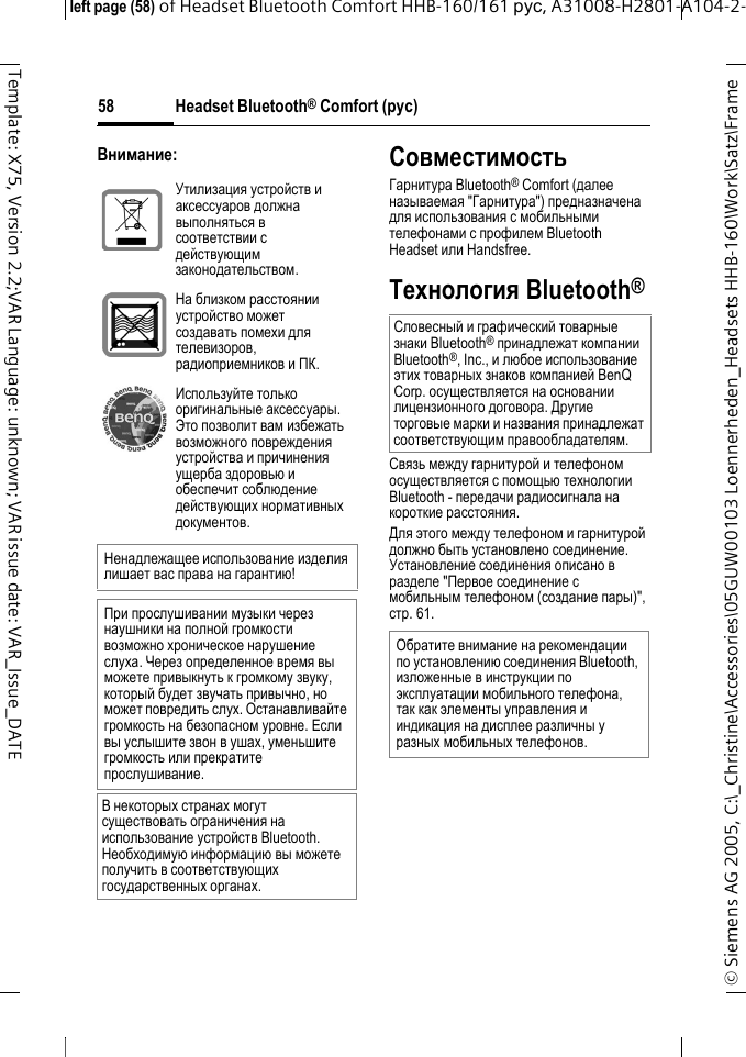 Headset Bluetooth&reg; Comfort (рус)&copy; Siemens AG 2005, C:\_Christine\Accessories\05GUW00103 Loennerheden_Headsets HHB-160\Work\Satz\Frame left page (58) of Headset Bluetooth Comfort HHB-160/161 рус, A31008-H2801-A104-2-58Template: X75, Version 2.2;VAR Language: unknown; VAR issue date: VAR_Issue_DATEВнимание:СовместимостьГарнитура Bluetooth&reg; Comfort (далее называемая "Гарнитура") предназначена для использования с мобильными телефонами с профилем Bluetooth Headset или Handsfree.Технология Bluetooth&reg;Связь между гарнитурой и телефоном осуществляется с помощью технологии Bluetooth - передачи радиосигнала на короткие расстояния. Для этого между телефоном и гарнитурой должно быть установлено соединение. Установление соединения описано в разделе "Первое соединение с мобильным телефоном (создание пары)", стр. 61.Утилизация устройств и аксессуаров должна выполняться в соответствии с действующим законодательством.На близком расстоянии устройство может создавать помехи для телевизоров, радиоприемников и ПК.Используйте только оригинальные аксессуары. Это позволит вам избежать возможного повреждения устройства и причинения ущерба здоровью и обеспечит соблюдение действующих нормативных документов.Ненадлежащее использование изделия лишает вас права на гарантию!При прослушивании музыки через наушники на полной громкости возможно хроническое нарушение слуха. Через определенное время вы можете привыкнуть к громкому звуку, который будет звучать привычно, но может повредить слух. Останавливайте громкость на безопасном уровне. Если вы услышите звон в ушах, уменьшите громкость или прекратите прослушивание.В некоторых странах могут существовать ограничения на использование устройств Bluetooth. Необходимую информацию вы можете получить в соответствующих государственных органах.Словесный и графический товарные знаки Bluetooth&reg; принадлежат компании Bluetooth&reg;, Inc., и любое использование этих товарных знаков компанией BenQ Corp. осуществляется на основании лицензионного договора. Другие торговые марки и названия принадлежат соответствующим правообладателям.Обратите внимание на рекомендации по установлению соединения Bluetooth, изложенные в инструкции по эксплуатации мобильного телефона, так как элементы управления и индикация на дисплее различны у разных мобильных телефонов.