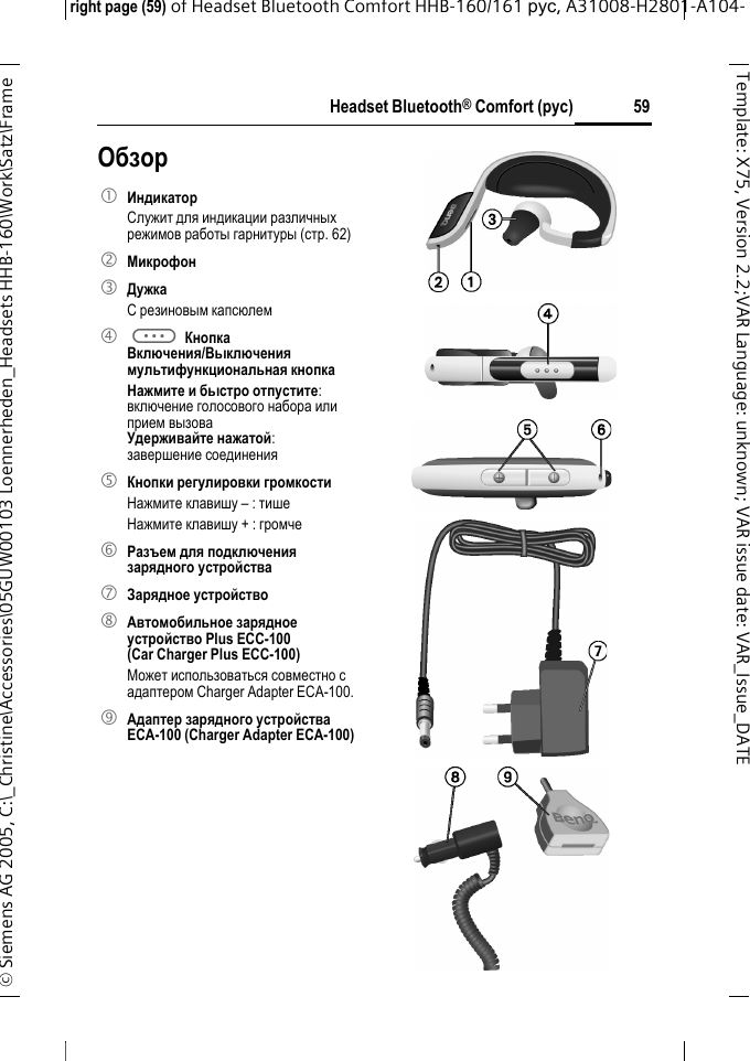 Headset Bluetooth&reg; Comfort (рус)right page (59) of Headset Bluetooth Comfort HHB-160/161 рус, A31008-H2801-A104-&copy; Siemens AG 2005, C:\_Christine\Accessories\05GUW00103 Loennerheden_Headsets HHB-160\Work\Satz\Frame 59Template: X75, Version 2.2;VARLanguage: unknown;VARissuedate:VAR_Issue_DATEОбзор1 Индикатор Служит для индикации различных режимов работы гарнитуры (стр. 62)2 Микрофон3 ДужкаС резиновым капсюлем4 a Кнопка Включения/Выключениямультифункциональная кнопка Нажмите и быстро отпустите:включение голосового набора илиприем вызоваУдерживайте нажатой:завершение соединения5 Кнопки регулировки громкостиНажмите клавишу &ndash; : тишеНажмите клавишу + : громче6 Разъем для подключения зарядного устройства7 Зарядное устройство8 Автомобильное зарядное устройство Plus ECC-100 (Car Charger Plus ECC-100)Может использоваться совместно с адаптером Charger Adapter ECA-100. 9 Адаптер зарядного устройства ECA-100 (Charger Adapter ECA-100)