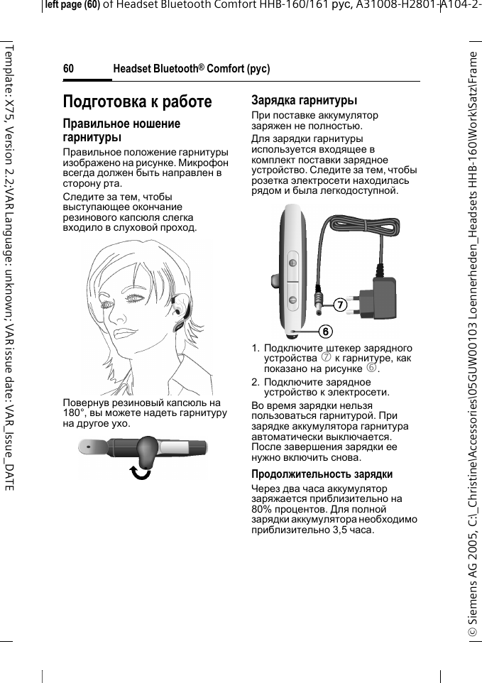 Headset Bluetooth&reg; Comfort (рус)&copy; Siemens AG 2005, C:\_Christine\Accessories\05GUW00103 Loennerheden_Headsets HHB-160\Work\Satz\Frame left page (60) of Headset Bluetooth Comfort HHB-160/161 рус, A31008-H2801-A104-2-60Template: X75, Version 2.2;VAR Language: unknown; VAR issue date: VAR_Issue_DATEПодготовка к работеПравильное ношение гарнитурыПравильное положение гарнитуры изображено на рисунке. Микрофон всегда должен быть направлен в сторону рта.Следите за тем, чтобы выступающее окончание резинового капсюля слегка входило в слуховой проход.Повернув резиновый капсюль на 180&deg;, вы можете надеть гарнитуру на другое ухо.Зарядка гарнитурыПри поставке аккумулятор заряжен не полностью.Для зарядки гарнитуры используется входящее в комплект поставки зарядное устройство. Следите за тем, чтобы розетка электросети находилась рядом и была легкодоступной.1. Подключите штекер зарядного устройства 7 к гарнитуре, как показано на рисунке 6.2. Подключите зарядное устройство к электросети. Во время зарядки нельзя пользоваться гарнитурой. При зарядке аккумулятора гарнитура автоматически выключается. После завершения зарядки ее нужно включить снова.Продолжительность зарядкиЧерез два часа аккумулятор заряжается приблизительно на 80% процентов. Для полной зарядки аккумулятора необходимо приблизительно 3,5 часа.