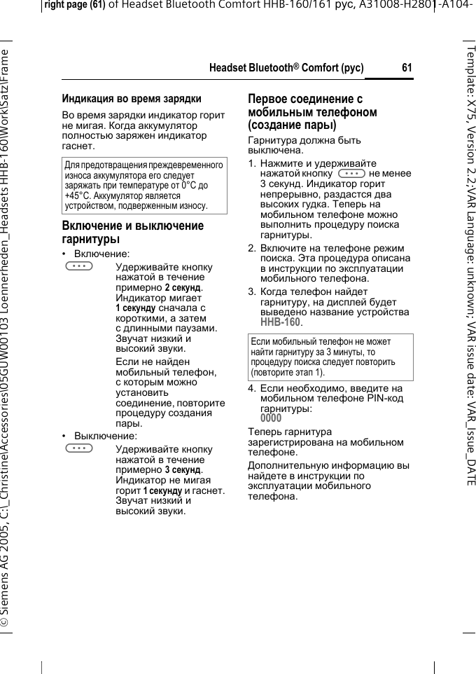 Headset Bluetooth&reg; Comfort (рус)right page (61) of Headset Bluetooth Comfort HHB-160/161 рус, A31008-H2801-A104-&copy; Siemens AG 2005, C:\_Christine\Accessories\05GUW00103 Loennerheden_Headsets HHB-160\Work\Satz\Frame 61Template: X75, Version 2.2;VARLanguage: unknown;VARissuedate:VAR_Issue_DATEИндикация во время зарядкиВо время зарядки индикатор горит не мигая. Когда аккумулятор полностью заряжен индикатор гаснет.Включение и выключение гарнитуры&bull;Включение: aУдерживайте кнопку нажатой в течение примерно 2секунд. Индикатор мигает 1секунду сначала с короткими, а затем с длинными паузами. Звучат низкий и высокий звуки.Если не найден мобильный телефон, с которым можно установить соединение, повторите процедуру создания пары.&bull;Выключение: aУдерживайте кнопку нажатой в течение примерно 3 секунд. Индикатор не мигая горит 1 секунду и гаснет. Звучат низкий и высокий звуки.Первое соединение с мобильным телефоном (создание пары)Гарнитура должна быть выключена.1. Нажмите и удерживайте нажатой кнопку aне менее 3секунд. Индикатор горит непрерывно, раздастся два высоких гудка. Теперь на мобильном телефоне можно выполнить процедуру поиска гарнитуры.2. Включите на телефоне режим поиска. Эта процедура описана в инструкции по эксплуатации мобильного телефона.3. Когда телефон найдет гарнитуру, на дисплей будет выведено название устройства HHB-160.4. Если необходимо, введите на мобильном телефоне PIN-код гарнитуры:0000Теперь гарнитура зарегистрирована на мобильном телефоне. Дополнительную информацию вы найдете в инструкции по эксплуатации мобильного телефона.Для предотвращения преждевременного износа аккумулятора его следует заряжать при температуре от 0&deg;C до +45&deg;C. Аккумулятор является устройством, подверженным износу.Если мобильный телефон не может найти гарнитуру за 3 минуты, то процедуру поиска следует повторить (повторите этап 1).