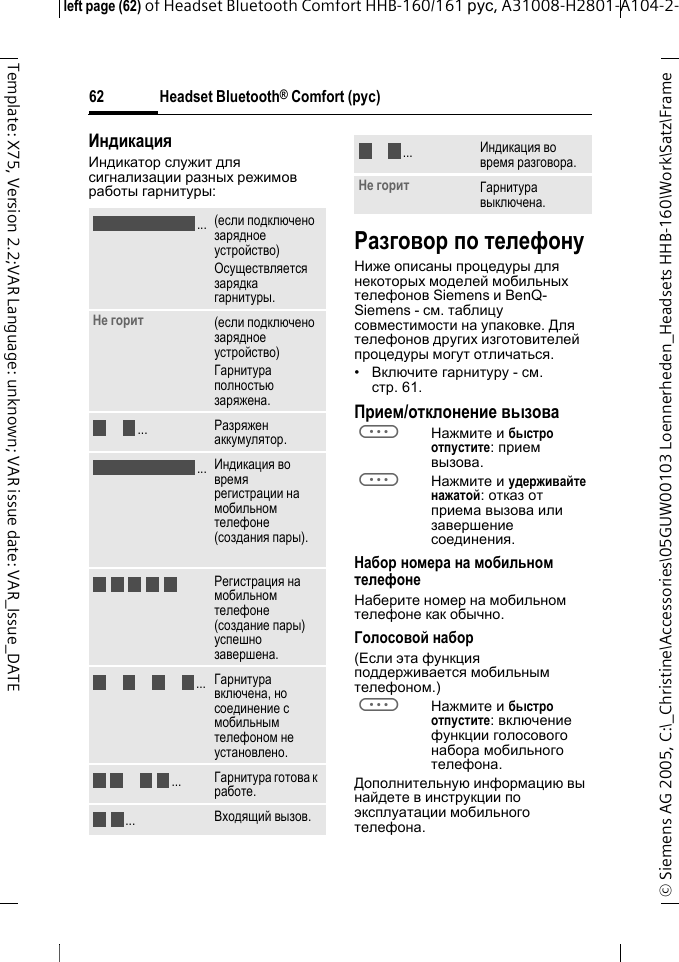 Headset Bluetooth&reg; Comfort (рус)&copy; Siemens AG 2005, C:\_Christine\Accessories\05GUW00103 Loennerheden_Headsets HHB-160\Work\Satz\Frame left page (62) of Headset Bluetooth Comfort HHB-160/161 рус, A31008-H2801-A104-2-62Template: X75, Version 2.2;VAR Language: unknown; VAR issue date: VAR_Issue_DATEИндикацияИндикатор служит для сигнализации разных режимов работы гарнитуры:Разговор по телефонуНиже описаны процедуры для некоторых моделей мобильных телефонов Siemens и BenQ-Siemens - см. таблицу совместимости на упаковке. Для телефонов других изготовителей процедуры могут отличаться.&bull;Включите гарнитуру - см. стр. 61.Прием/отклонение вызоваaНажмите и быстро отпустите: прием вызова.aНажмите и удерживайте нажатой: отказ от приема вызова или завершение соединения.Набор номера на мобильном телефонеНаберите номер на мобильном телефоне как обычно.Голосовой набор(Если эта функция поддерживается мобильным телефоном.)aНажмите и быстро отпустите: включение функции голосового набора мобильного телефона.Дополнительную информацию вы найдете в инструкции по эксплуатации мобильного телефона.(если подключено зарядное устройство)Осуществляется зарядка гарнитуры.Не горит (если подключено зарядное устройство)Гарнитура полностью заряжена.Разряжен аккумулятор.Индикация во время регистрации на мобильном телефоне (создания пары).Регистрация на мобильном телефоне (создание пары) успешно завершена.Гарнитура включена, но соединение с мобильным телефоном не установлено.Гарнитура готова к работе.Входящий вызов...................Индикация во время разговора.Не горит Гарнитура выключена....