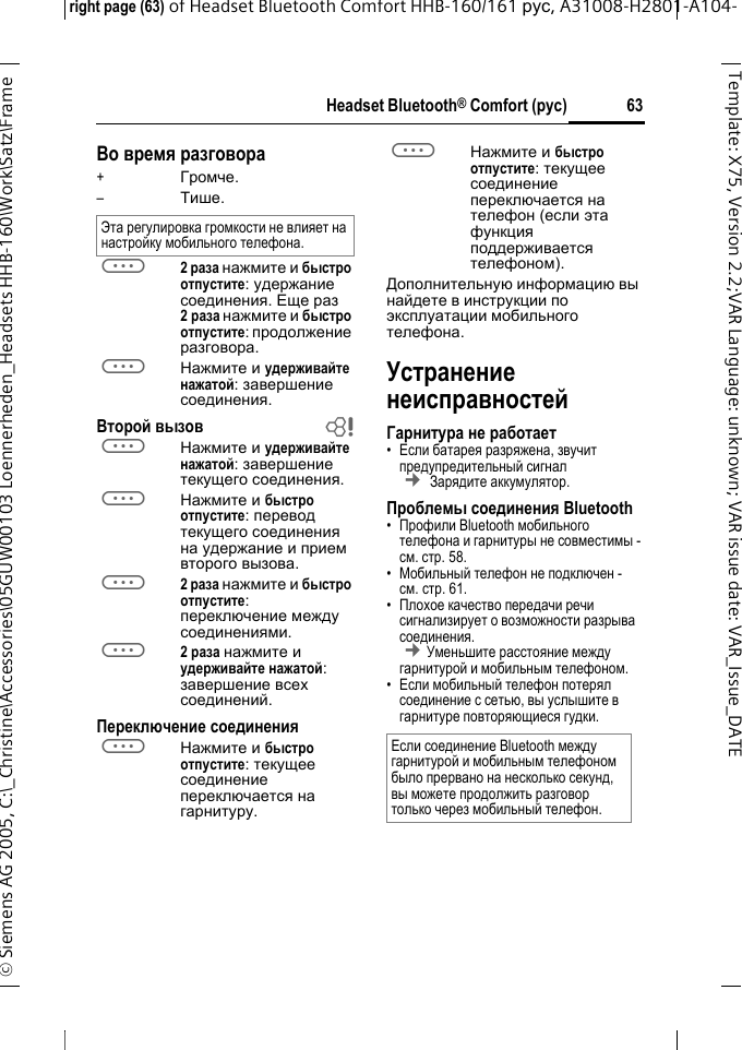 Headset Bluetooth&reg; Comfort (рус)right page (63) of Headset Bluetooth Comfort HHB-160/161 рус, A31008-H2801-A104-&copy; Siemens AG 2005, C:\_Christine\Accessories\05GUW00103 Loennerheden_Headsets HHB-160\Work\Satz\Frame 63Template: X75, Version 2.2;VARLanguage: unknown;VARissuedate:VAR_Issue_DATEВо время разговора+Громче.&ndash;Тише.a2 раза нажмите и быстро отпустите: удержание соединения. Еще раз 2раза нажмите и быстро отпустите: продолжение разговора.aНажмите и удерживайте нажатой: завершение соединения.Второй вызов baНажмите и удерживайте нажатой: завершение текущего соединения.aНажмите и быстро отпустите: перевод текущего соединения на удержание и прием второго вызова.a2 раза нажмите и быстро отпустите: переключение между соединениями.a2 раза нажмите и удерживайте нажатой: завершение всех соединений.Переключение соединенияaНажмите и быстро отпустите: текущее соединение переключается на гарнитуру. aНажмите и быстро отпустите: текущее соединение переключается на телефон (если эта функция поддерживается телефоном). Дополнительную информацию вы найдете в инструкции по эксплуатации мобильного телефона.Устранение неисправностейГарнитура не работает&bull;Если батарея разряжена, звучит предупредительный сигнал &cent; Зарядите аккумулятор.Проблемы соединения Bluetooth&bull;Профили Bluetooth мобильного телефона и гарнитуры не совместимы - см. стр. 58.&bull;Мобильный телефон не подключен - см.стр. 61.&bull;Плохое качество передачи речи сигнализирует о возможности разрыва соединения. &cent;Уменьшите расстояние между гарнитурой и мобильным телефоном. &bull;Если мобильный телефон потерял соединение с сетью, вы услышите в гарнитуре повторяющиеся гудки.Эта регулировка громкости не влияет на настройку мобильного телефона.Если соединение Bluetooth между гарнитурой и мобильным телефоном было прервано на несколько секунд, вы можете продолжить разговор только через мобильный телефон.