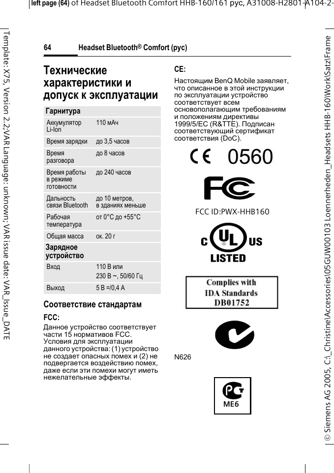 Headset Bluetooth&reg; Comfort (рус)&copy; Siemens AG 2005, C:\_Christine\Accessories\05GUW00103 Loennerheden_Headsets HHB-160\Work\Satz\Frame left page (64) of Headset Bluetooth Comfort HHB-160/161 рус, A31008-H2801-A104-2-64Template: X75, Version 2.2;VAR Language: unknown; VAR issue date: VAR_Issue_DATEТехнические характеристики и допуск к эксплуатацииСоответствие стандартамFCC:Данное устройство соответствует части 15 нормативов FCC. Условия для эксплуатации данного устройства: (1) устройство не создает опасных помех и (2) не подвергается воздействию помех, даже если эти помехи могут иметь нежелательные эффекты.CE:Настоящим BenQ Mobile заявляет, что описанное в этой инструкции по эксплуатации устройство соответствует всем основополагающим требованиям и положениям директивы 1999/5/EC (R&amp;TTE). Подписан соответствующий сертификат соответствия (DoC).FCC ID:PWX-HHB160N626ГарнитураАккумулятор Li-Ion 110 мАчВремя зарядки до 3,5 часовВремя разговора до 8 часовВремя работы в режиме готовностидо 240 часовДальность связи Bluetooth до 10 метров, взданиях меньшеРабочая температура от 0&deg;C до +55&deg;CОбщая масса ок. 20 гЗарядное устройствоВход 110 В или230 В ~, 50/60 ГцВыход 5 В =/0,4 AME6
