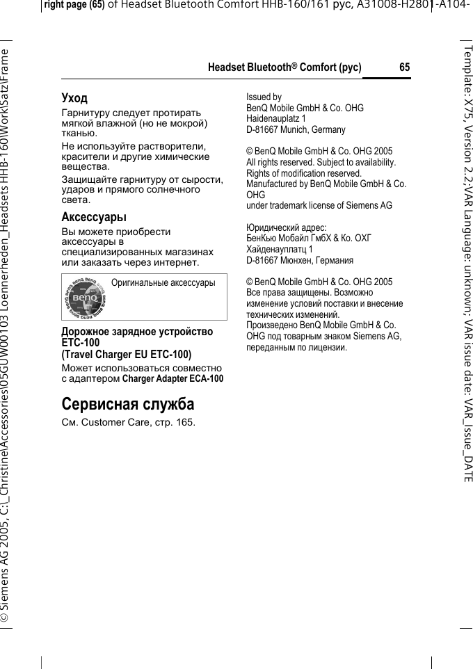 Headset Bluetooth&reg; Comfort (рус)right page (65) of Headset Bluetooth Comfort HHB-160/161 рус, A31008-H2801-A104-&copy; Siemens AG 2005, C:\_Christine\Accessories\05GUW00103 Loennerheden_Headsets HHB-160\Work\Satz\Frame 65Template: X75, Version 2.2;VARLanguage: unknown;VARissuedate:VAR_Issue_DATEУходГарнитуру следует протирать мягкой влажной (но не мокрой) тканью.Не используйте растворители, красители и другие химические вещества.Защищайте гарнитуру от сырости, ударов и прямого солнечного света.АксессуарыВы можете приобрести аксессуары в специализированных магазинах или заказать через интернет.Дорожное зарядное устройство ETC-100(Travel Charger EU ETC-100)Может использоваться совместно с адаптером Charger Adapter ECA-100 Сервисная службаСм. Customer Care, стр. 165.Issued byBenQ Mobile GmbH &amp; Co. OHGHaidenauplatz 1D-81667 Munich, Germany&copy; BenQ Mobile GmbH &amp; Co. OHG 2005All rights reserved. Subject to availability.Rights of modification reserved.Manufactured by BenQ Mobile GmbH &amp; Co. OHGunder trademark license of Siemens AGЮридический адрес:БенКью Мобайл ГмбХ &amp; Ко. ОХГХайденауплатц 1D-81667 Мюнхен, Германия&copy; BenQ Mobile GmbH &amp; Co. OHG 2005Все права защищены. Возможно изменение условий поставки и внесение технических изменений.Произведено BenQ Mobile GmbH &amp; Co. OHG под товарным знаком Siemens AG, переданным по лицензии.Оригинальные аксессуары