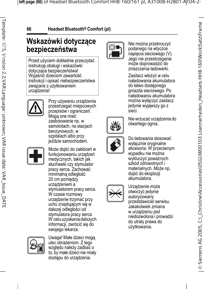 Headset Bluetooth&reg; Comfort (pl)&copy; Siemens AG 2005, C:\_Christine\Accessories\05GUW00103 Loennerheden_Headsets HHB-160\Work\Satz\Frame left page (66) of Headset Bluetooth Comfort HHB-160/161 pl, A31008-H2801-A104-2-66Template: X75, Version 2.2;VAR Language: unknown; VAR issue date: VAR_Issue_DATEHeadset Bluetooth&reg; Comfort HHB-160 (pl)Wskaz&oacute;wki dotyczące bezpieczeństwaPrzed użyciem dokładnie przeczytać instrukcję obsługi i wskaz&oacute;wki dotyczące bezpieczeństwa! Wyjaśnić dzieciom zawartość instrukcji i opisać niebezpieczeństwa związane z użytkowaniem urządzenia!Przy używaniu urządzenia przestrzegać miejscowych przepis&oacute;w i ograniczeń. Mogą one mieć zastosowanie np. w samolotach, na stacjach benzynowych, w szpitalach albo przy jeździe samochodem.Może dojść do zakł&oacute;ceń w funkcjonowaniu urządzeń medycznych, takich jak słuchawki czy stymulator pracy serca. Zachować minimalną odległość 20 cm pomiędzy urządzeniem a stymulatorem pracy serca. W czasie rozmowy urządzenie trzymać przy uchu znajdującym się w dalszej odległości od stymulatora pracy serca W celu uzyskania dalszych informacji, zwr&oacute;cić się do swojego lekarza.Uwaga! Małe dzieci mogą ulec obrażeniom. Z tego względu należy zadbać o to, by małe dzieci nie miały dostępu do urządzenia.Nie można przekroczyć podanego na wtyczce napięcia sieciowego (V). Jego nie przestrzeganie może doprowadzić do zniszczenia ładowarki.Zasilacz włożyć w celu naładowania akumulatora do łatwo dostępnego gniazda sieciowego. Po naładowaniu akumulatora można wyłączyć zasilacz jedynie wyjąwszy go z sieci.Nie wrzucać urządzenia do otwartego ognia.Do ładowania stosować wyłącznie oryginalne akcesoria. W przeciwnym wypadku nie można wykluczyć poważnych szk&oacute;d zdrowotnych i materialnych. Może np. dojść do eksplozji akumulatora.Urządzenie może otworzyć jedynie autoryzowany przedstawiciel serwisu. Jakakolwiek zmiana wurządzeniu jest niedozwolona i prowadzi do utraty prawa do użytkowania.