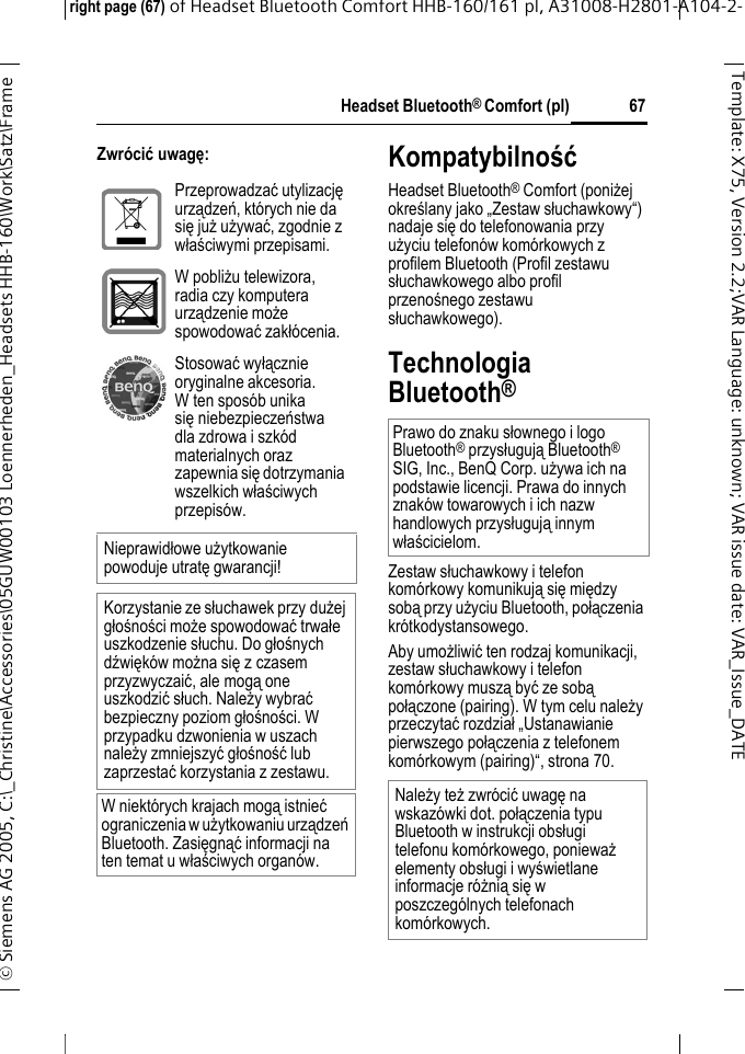 Headset Bluetooth&reg; Comfort (pl)right page (67) of Headset Bluetooth Comfort HHB-160/161 pl, A31008-H2801-A104-2-&copy; Siemens AG 2005, C:\_Christine\Accessories\05GUW00103 Loennerheden_Headsets HHB-160\Work\Satz\Frame 67Template: X75, Version 2.2;VARLanguage: unknown;VARissuedate:VAR_Issue_DATEZwr&oacute;cić uwagę:KompatybilnośćHeadset Bluetooth&reg; Comfort (poniżej określany jako &bdquo;Zestaw słuchawkowy&ldquo;) nadaje się do telefonowania przy użyciu telefon&oacute;w kom&oacute;rkowych z profilem Bluetooth (Profil zestawu słuchawkowego albo profil przenośnego zestawu słuchawkowego).Technologia Bluetooth&reg;Zestaw słuchawkowy i telefon kom&oacute;rkowy komunikują się między sobą przy użyciu Bluetooth, połączenia kr&oacute;tkodystansowego. Aby umożliwić ten rodzaj komunikacji, zestaw słuchawkowy i telefon kom&oacute;rkowy muszą być ze sobą połączone (pairing). W tym celu należy przeczytać rozdział &bdquo;Ustanawianie pierwszego połączenia z telefonem kom&oacute;rkowym (pairing)&ldquo;, strona 70.Przeprowadzać utylizację urządzeń, kt&oacute;rych nie da się już używać, zgodnie z właściwymi przepisami.W pobliżu telewizora, radia czy komputera urządzenie może spowodować zakł&oacute;cenia.Stosować wyłącznie oryginalne akcesoria. W ten spos&oacute;b unika sięniebezpieczeństwa dla zdrowa i szk&oacute;d materialnych oraz zapewnia się dotrzymania wszelkich właściwych przepis&oacute;w.Nieprawidłowe użytkowanie powoduje utratę gwarancji!Korzystanie ze słuchawek przy dużej głośności może spowodować trwałe uszkodzenie słuchu. Do głośnych dźwięk&oacute;w można sięzczasem przyzwyczaić, ale mogą one uszkodzić słuch. Należy wybrać bezpieczny poziom głośności. W przypadku dzwonienia w uszach należy zmniejszyć głośność lub zaprzestać korzystania z zestawu.W niekt&oacute;rych krajach mogą istnieć ograniczenia w użytkowaniu urządzeń Bluetooth. Zasięgnąć informacji na ten temat u właściwych organ&oacute;w.Prawo do znaku słownego i logo Bluetooth&reg; przysługują Bluetooth&reg; SIG, Inc., BenQ Corp. używa ich na podstawie licencji. Prawa do innych znak&oacute;w towarowych i ich nazw handlowych przysługują innym właścicielom.Należy też zwr&oacute;cić uwagę na wskaz&oacute;wki dot. połączenia typu Bluetooth w instrukcji obsługi telefonu kom&oacute;rkowego, ponieważ elementy obsługi i wyświetlane informacje r&oacute;żnią się w poszczeg&oacute;lnych telefonach kom&oacute;rkowych.