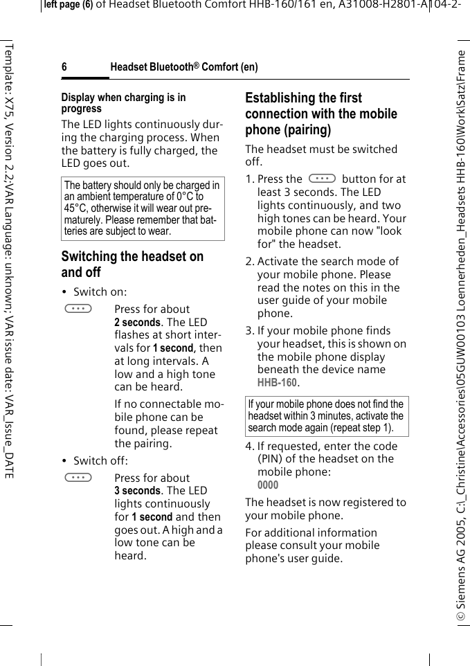 Headset Bluetooth&reg; Comfort (en)&copy; Siemens AG 2005, C:\_Christine\Accessories\05GUW00103 Loennerheden_Headsets HHB-160\Work\Satz\Frame left page (6) of Headset Bluetooth Comfort HHB-160/161 en, A31008-H2801-A104-2-6Template: X75, Version 2.2;VAR Language: unknown; VAR issue date: VAR_Issue_DATEDisplay when charging is in progressThe LED lights continuously dur-ing the charging process. When the battery is fully charged, the LED goes out.Switching the headset on and off&bull;Switch on: aPress for about 2 seconds. The LED flashes at short inter-vals for 1 second, then at long intervals. A low and a high tone can be heard.If no connectable mo-bile phone can be found, please repeat the pairing.&bull; Switch off: aPress for about 3 seconds. The LED lights continuously for 1 second and then goes out. A high and a low tone can be heard.Establishing the first connection with the mobile phone (pairing)The headset must be switched off.1. Press the a button for at least 3 seconds. The LED lights continuously, and two high tones can be heard. Your mobile phone can now "look for" the headset.2. Activate the search mode of your mobile phone. Please read the notes on this in the user guide of your mobile phone.3. If your mobile phone finds your headset, this is shown on the mobile phone display beneath the device name HHB-160.4. If requested, enter the code (PIN) of the headset on the mobile phone:0000 The headset is now registered to your mobile phone. For additional information please consult your mobile phone's user guide.The battery should only be charged in an ambient temperature of 0&deg;C to 45&deg;C, otherwise it will wear out pre-maturely. Please remember that bat-teries are subject to wear.If your mobile phone does not find the headset within 3 minutes, activate the search mode again (repeat step 1).