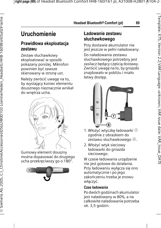 Headset Bluetooth&reg; Comfort (pl)right page (69) of Headset Bluetooth Comfort HHB-160/161 pl, A31008-H2801-A104-2-&copy; Siemens AG 2005, C:\_Christine\Accessories\05GUW00103 Loennerheden_Headsets HHB-160\Work\Satz\Frame 69Template: X75, Version 2.2;VARLanguage: unknown;VARissuedate:VAR_Issue_DATEUruchomieniePrawidłowa eksploatacja zestawuZestaw słuchawkowy eksploatować w spos&oacute;b pokazany poniżej. Mikrofon powinien być zawsze skierowany w stronę ust.Należy zwr&oacute;cić uwagę na to, by wystający koniec elementu dousznego nieznacznie wnikał do wnętrza ucha.Gumowy element douszny można dopasować do drugiego ucha przekręciwszy go o 180&deg;.Ładowanie zestawu słuchawkowegoPrzy dostawie akumulator nie jest jeszcze w pełni naładowany.Do naładowania zestawu słuchawkowego potrzebny jest zasilacz będący częścią dostawy. Zwr&oacute;cić uwagę na to, by gniazdo znajdowało w pobliżu i miało łatwy dostęp.1. Włożyć wtyczkę ładowarki 7 zgodnie z obrazkiem do zestawu słuchawkowego 6.2. Włożyć wtyk sieciowy ładowarki do gniazda sieciowego. W czasie ładowania urządzenie nie jest gotowe do działania. Przy ładowaniu wyłącza się ono automatycznie i po jego zakończeniu trzeba je znowu włączyć.Czas ładowaniaPo dw&oacute;ch godzinach akumulator jest naładowany w 80%, a na całkowite naładowanie potrzeba ok. 3,5 godzin.