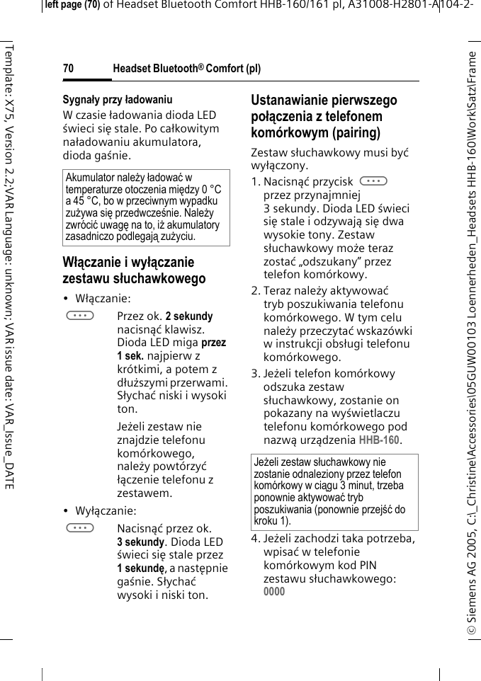 Headset Bluetooth&reg; Comfort (pl)&copy; Siemens AG 2005, C:\_Christine\Accessories\05GUW00103 Loennerheden_Headsets HHB-160\Work\Satz\Frame left page (70) of Headset Bluetooth Comfort HHB-160/161 pl, A31008-H2801-A104-2-70Template: X75, Version 2.2;VAR Language: unknown; VAR issue date: VAR_Issue_DATESygnały przy ładowaniuW czasie ładowania dioda LED świeci się stale. Po całkowitym naładowaniu akumulatora, dioda gaśnie.Włączanie i wyłączanie zestawu słuchawkowego&bull;Włączanie: aPrzez ok. 2 sekundy nacisnąć klawisz. Dioda LED miga przez 1 sek. najpierw z kr&oacute;tkimi, a potem z dłuższymi przerwami. Słychać niski i wysoki ton.Jeżeli zestaw nie znajdzie telefonu kom&oacute;rkowego, należy powt&oacute;rzyć łączenie telefonu z zestawem.&bull;Wyłączanie: aNacisnąć przez ok. 3 sekundy. Dioda LED świeci się stale przez 1 sekundę, a następnie gaśnie. Słychać wysoki i niski ton.Ustanawianie pierwszego połączenia z telefonem kom&oacute;rkowym (pairing)Zestaw słuchawkowy musi być wyłączony.1. Nacisnąć przycisk a przez przynajmniej 3sekundy. Dioda LEDświeci się stale i odzywają siędwa wysokie tony. Zestaw słuchawkowy może teraz zostać &bdquo;odszukany&rdquo; przez telefon kom&oacute;rkowy.2. Teraz należy aktywować tryb poszukiwania telefonu kom&oacute;rkowego. W tym celu należy przeczytać wskaz&oacute;wki w instrukcji obsługi telefonu kom&oacute;rkowego.3. Jeżeli telefon kom&oacute;rkowy odszuka zestaw słuchawkowy, zostanie on pokazany na wyświetlaczu telefonu kom&oacute;rkowego pod nazwą urządzenia HHB-160.4. Jeżeli zachodzi taka potrzeba, wpisać w telefonie kom&oacute;rkowym kod PIN zestawu słuchawkowego:0000 Akumulator należy ładować w temperaturze otoczenia między 0 &deg;C a 45 &deg;C, bo w przeciwnym wypadku zużywa się przedwcześnie. Należy zwr&oacute;cić uwagę na to, iż akumulatory zasadniczo podlegają zużyciu.Jeżeli zestaw słuchawkowy nie zostanie odnaleziony przez telefon kom&oacute;rkowy w ciągu 3 minut, trzeba ponownie aktywować tryb poszukiwania (ponownie przejść do kroku 1).