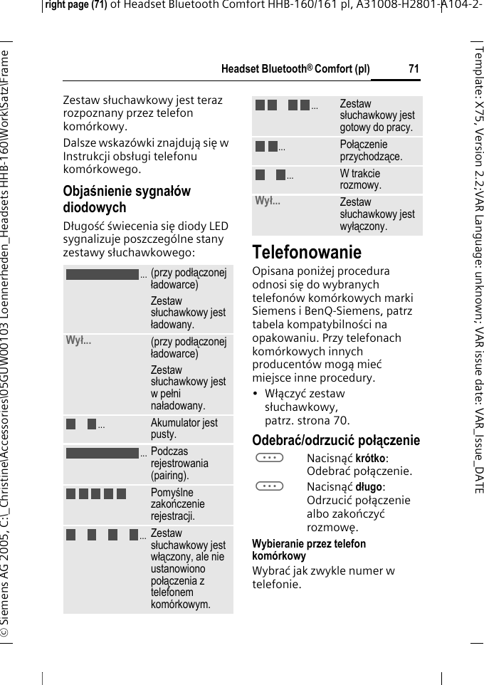 Headset Bluetooth&reg; Comfort (pl)right page (71) of Headset Bluetooth Comfort HHB-160/161 pl, A31008-H2801-A104-2-&copy; Siemens AG 2005, C:\_Christine\Accessories\05GUW00103 Loennerheden_Headsets HHB-160\Work\Satz\Frame 71Template: X75, Version 2.2;VARLanguage: unknown;VARissuedate:VAR_Issue_DATEZestaw słuchawkowy jest teraz rozpoznany przez telefon kom&oacute;rkowy. Dalsze wskaz&oacute;wki znajdują się w Instrukcji obsługi telefonu kom&oacute;rkowego.Objaśnienie sygnał&oacute;w diodowych Długość świecenia się diody LED sygnalizuje poszczeg&oacute;lne stany zestawy słuchawkowego: TelefonowanieOpisana poniżej procedura odnosi się do wybranych telefon&oacute;w kom&oacute;rkowych marki Siemens i BenQ-Siemens, patrz tabela kompatybilności na opakowaniu. Przy telefonach kom&oacute;rkowych innych producent&oacute;w mogą mieć miejsce inne procedury.&bull;Włączyć zestaw słuchawkowy, patrz. strona 70.Odebrać/odrzucić połączenieaNacisnąć kr&oacute;tko: Odebrać połączenie.aNacisnąć długo: Odrzucić połączenie albo zakończyć rozmowę.Wybieranie przez telefon kom&oacute;rkowyWybrać jak zwykle numer w telefonie.(przy podłączonej ładowarce)Zestaw słuchawkowy jest ładowany.Wył...  (przy podłączonej ładowarce)Zestaw słuchawkowy jest w pełni naładowany.Akumulator jest pusty.Podczas rejestrowania (pairing).Pomyślne zakończenie rejestracji.Zestaw słuchawkowy jest włączony, ale nie ustanowiono połączenia z telefonem kom&oacute;rkowym.............Zestaw słuchawkowy jest gotowy do pracy.Połączenie przychodzące.W trakcie rozmowy.Wył... Zestaw słuchawkowy jest wyłączony..........