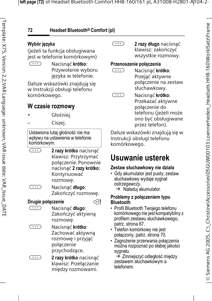 Headset Bluetooth&reg; Comfort (pl)&copy; Siemens AG 2005, C:\_Christine\Accessories\05GUW00103 Loennerheden_Headsets HHB-160\Work\Satz\Frame left page (72) of Headset Bluetooth Comfort HHB-160/161 pl, A31008-H2801-A104-2-72Template: X75, Version 2.2;VAR Language: unknown; VAR issue date: VAR_Issue_DATEWyb&oacute;r języka (jeżeli ta funkcja obsługiwana jest w telefonie kom&oacute;rkowym)aNacisnąć kr&oacute;tko: Przywołanie wyboru języka w telefonie.Dalsze wskaz&oacute;wki znajdują się w Instrukcji obsługi telefonu kom&oacute;rkowego.W czasie rozmowy+Głośniej.&ndash;Ciszej.a2 razy kr&oacute;tko nacisnąć klawisz: Przytrzymać połączenie. Ponownie nacisnąć 2razykr&oacute;tko: Kontynuować rozmowę.aNacisnąć długo: Zakończyć rozmowę.Drugie połączenie baNacisnąć długo: Zakończyć aktywną rozmowę.aNacisnąć kr&oacute;tko: Zachować aktywną rozmowę i przyjąć połączenie przychodzące.a2 razy kr&oacute;tko nacisnąć klawisz: Przełączanie między rozmowami.a2 razy długo nacisnąć klawisz: zakończyć wszystkie rozmowy.Przenoszenie połączeniaaNacisnąć kr&oacute;tko: Przejąć aktywne połączenie na zestaw słuchawkowy. aNacisnąć kr&oacute;tko: Przekazać aktywne połączenie do telefonu (jeżeli może ono być obsługiwane przez telefon). Dalsze wskaz&oacute;wki znajdują się w Instrukcji obsługi telefonu kom&oacute;rkowego.Usuwanie usterekZestaw słuchawkowy nie działa&bull; Gdy akumulator jest pusty, zestaw słuchawkowy wydaje sygnał ostrzegawczy.  &cent; Naładuj akumulator.Problemy z połączeniem typu Bluetooth&bull; Profil Bluetooth Twojego telefonu kom&oacute;rkowego nie jest kompatybilny z profilem zestawu słuchawkowego, patrz. strona 67.&bull; Telefon kom&oacute;rkowy nie jest połączony, patrz. strona 70.&bull;Zagrożenie przerwania połączenia można rozpoznać po słabej jakości sygnału. &cent;Zmniejszyć odległość między zestawem słuchawkowym a telefonem. Ustawiona tutaj głośność nie ma wpływu na ustawienia w telefonie kom&oacute;rkowym.