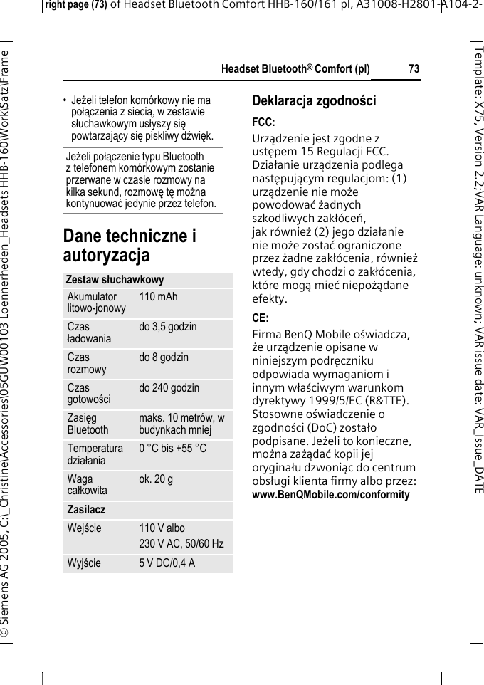 Headset Bluetooth&reg; Comfort (pl)right page (73) of Headset Bluetooth Comfort HHB-160/161 pl, A31008-H2801-A104-2-&copy; Siemens AG 2005, C:\_Christine\Accessories\05GUW00103 Loennerheden_Headsets HHB-160\Work\Satz\Frame 73Template: X75, Version 2.2;VARLanguage: unknown;VARissuedate:VAR_Issue_DATE&bull;Jeżeli telefon kom&oacute;rkowy nie ma połączenia z siecią, w zestawie słuchawkowym usłyszy się powtarzający się piskliwy dźwięk.Dane techniczne i autoryzacjaDeklaracja zgodnościFCC:Urządzenie jest zgodne z ustępem 15 Regulacji FCC. Działanie urządzenia podlega następującym regulacjom: (1) urządzenie nie może powodować żadnych szkodliwych zakł&oacute;ceń, jak r&oacute;wnież (2) jego działanie nie możezostać ograniczone przez żadne zakł&oacute;cenia, r&oacute;wnież wtedy, gdy chodzi o zakł&oacute;cenia, kt&oacute;re mogąmieć niepożądane efekty.CE:Firma BenQ Mobile oświadcza, że urządzenie opisane w niniejszym podręczniku odpowiada wymaganiom i innym właściwym warunkom dyrektywy 1999/5/EC (R&amp;TTE). Stosowne oświadczenie o zgodności (DoC) zostało podpisane. Jeżeli to konieczne, można zażądać kopii jej oryginału dzwoniąc do centrum obsługi klienta firmy albo przez: www.BenQMobile.com/conformity Jeżeli połączenie typu Bluetooth z telefonem kom&oacute;rkowym zostanie przerwane w czasie rozmowy na kilka sekund, rozmowę tę można kontynuować jedynie przez telefon.Zestaw słuchawkowyAkumulator litowo-jonowy 110 mAhCzas ładowania do 3,5 godzinCzas rozmowy do 8 godzinCzas gotowości do 240 godzinZasięg Bluetooth maks. 10 metr&oacute;w, w budynkach mniejTemperatura działania 0 &deg;C bis +55 &deg;CWaga całkowita ok. 20 gZasilaczWejście 110 V albo230 V AC, 50/60 HzWyjście 5 V DC/0,4 A