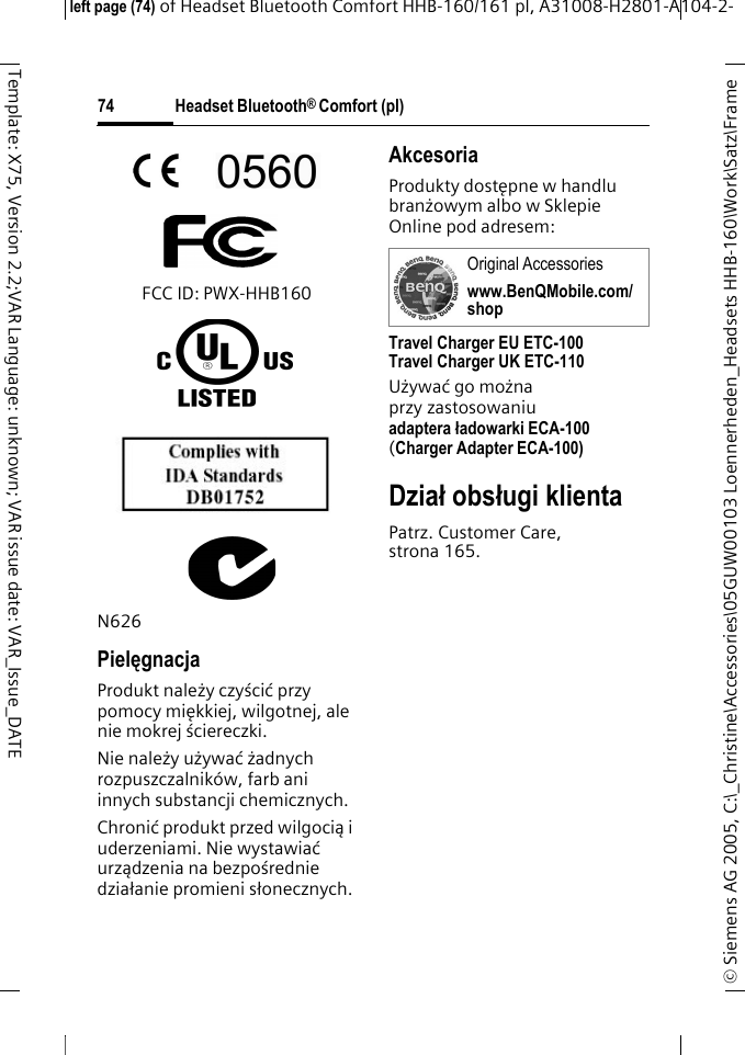 Headset Bluetooth&reg; Comfort (pl)&copy; Siemens AG 2005, C:\_Christine\Accessories\05GUW00103 Loennerheden_Headsets HHB-160\Work\Satz\Frame left page (74) of Headset Bluetooth Comfort HHB-160/161 pl, A31008-H2801-A104-2-74Template: X75, Version 2.2;VAR Language: unknown; VAR issue date: VAR_Issue_DATEFCC ID: PWX-HHB160N626PielęgnacjaProdukt należy czyścić przy pomocy miękkiej, wilgotnej, ale nie mokrej ściereczki.Nie należy używać żadnych rozpuszczalnik&oacute;w, farb ani innych substancji chemicznych.Chronić produkt przed wilgocią i uderzeniami. Nie wystawiać urządzenia na bezpośrednie działanie promieni słonecznych.AkcesoriaProdukty dostępne w handlu branżowym albo w Sklepie Online pod adresem: Travel Charger EU ETC-100Travel Charger UK ETC-110Używać go można przy zastosowaniu adaptera ładowarki ECA-100 (Charger Adapter ECA-100)Dział obsługi klientaPatrz. Customer Care, strona 165.Original Accessorieswww.BenQMobile.com/shop